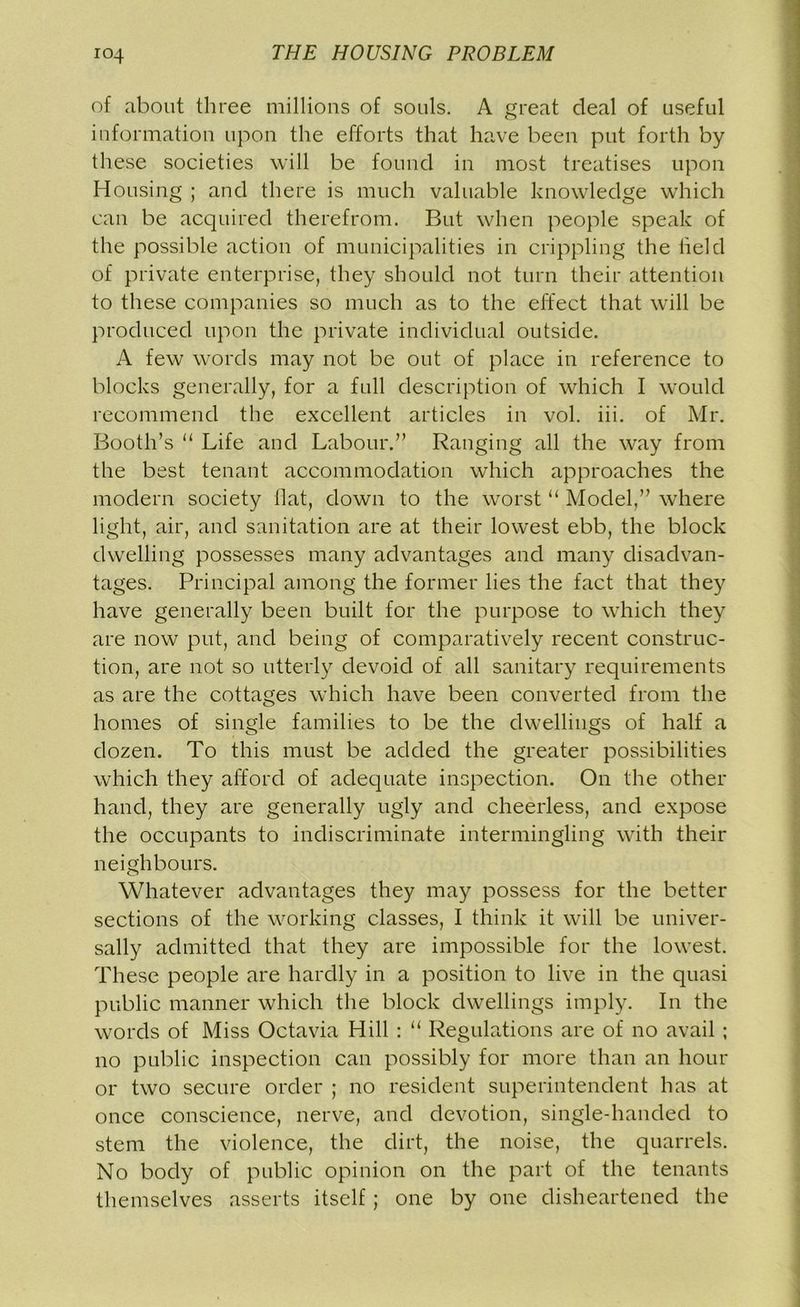 of about three millions of souls. A great deal of useful information upon the efforts that have been put forth by these societies will be found in most treatises upon Housing ; and there is much valuable knowledge which can be acquired therefrom. But when people speak of the possible action of municipalities in crippling the held of private enterprise, they should not turn their attention to these companies so much as to the effect that will be produced upon the private individual outside. A few words may not be out of place in reference to blocks generally, for a full description of which I would recommend the excellent articles in vol. iii. of Mr. Booth’s “ Life and Labour.” Ranging all the way from the best tenant accommodation which approaches the modern society flat, down to the worst “ Model,” where light, air, and sanitation are at their lowest ebb, the block dwelling possesses many advantages and many disadvan- tages. Principal among the former lies the fact that they have generally been built for the purpose to which they are now put, and being of comparatively recent construc- tion, are not so utterly devoid of all sanitary requirements as are the cottages which have been converted from the homes of single families to be the dwellings of half a dozen. To this must be added the greater possibilities which they afford of adequate inspection. On the other hand, they are generally ugly and cheerless, and expose the occupants to indiscriminate intermingling with their neighbours. Whatever advantages they may possess for the better sections of the working classes, I think it will be univer- sally admitted that they are impossible for the lowest. These people are hardly in a position to live in the quasi public manner which the block dwellings imply. In the words of Miss Octavia Hill : “ Regulations are of no avail ; no public inspection can possibly for more than an hour or two secure order ; no resident superintendent has at once conscience, nerve, and devotion, single-handed to stem the violence, the dirt, the noise, the quarrels. No body of public opinion on the part of the tenants themselves asserts itself; one by one disheartened the