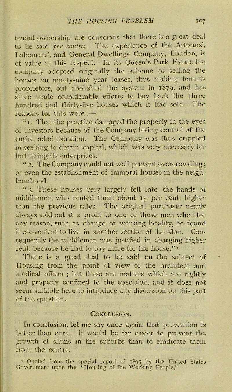 tenant ownership are conscious that there is a great deal to be said per contra. The experience of the Artisans’, Labourers’, and General Dwellings Company, London, is of value in this respect. In its Queen’s Park Estate the company adopted originally the scheme of selling the houses on ninety-nine year leases, thus making tenants proprietors, but abolished the system in 1879, and has since made considerable efforts to buy back the three hundred and thirty-five houses which it had sold. The reasons for this were :— “ 1. That the practice damaged the property in the eyes of investors because of the Company losing control of the entire administration. The Company was thus crippled in seeking to obtain capital, which was very necessary for furthering its enterprises. 2. The Company could not well prevent overcrowding ; or even the establishment of immoral houses in the neigh- bourhood. 11 3. These houses very largely fell into the hands of middlemen, who rented them about 15 per cent, higher than the previous rates. The original purchaser nearly always sold out at a profit to one of these men when for any reason, such as change of working locality, he found it convenient to live in another section of London. Con- sequently the middleman was justified in charging higher rent, because he had to pay more for the house.” 1 There is a great deal to be said on the subject of Housing from the point of view of the architect and medical officer ; but these are matters which are rightly and properly confined to the specialist, and it does not seem suitable here to introduce any discussion on this part of the question. Conclusion. In conclusion, let me say once again that prevention is better than cure. It would be far easier to prevent the growth of slums in the suburbs than to eradicate them from the centre. 1 Quoted from the special report of 1895 by the United States Government upon the “ Housing of the Working People.”