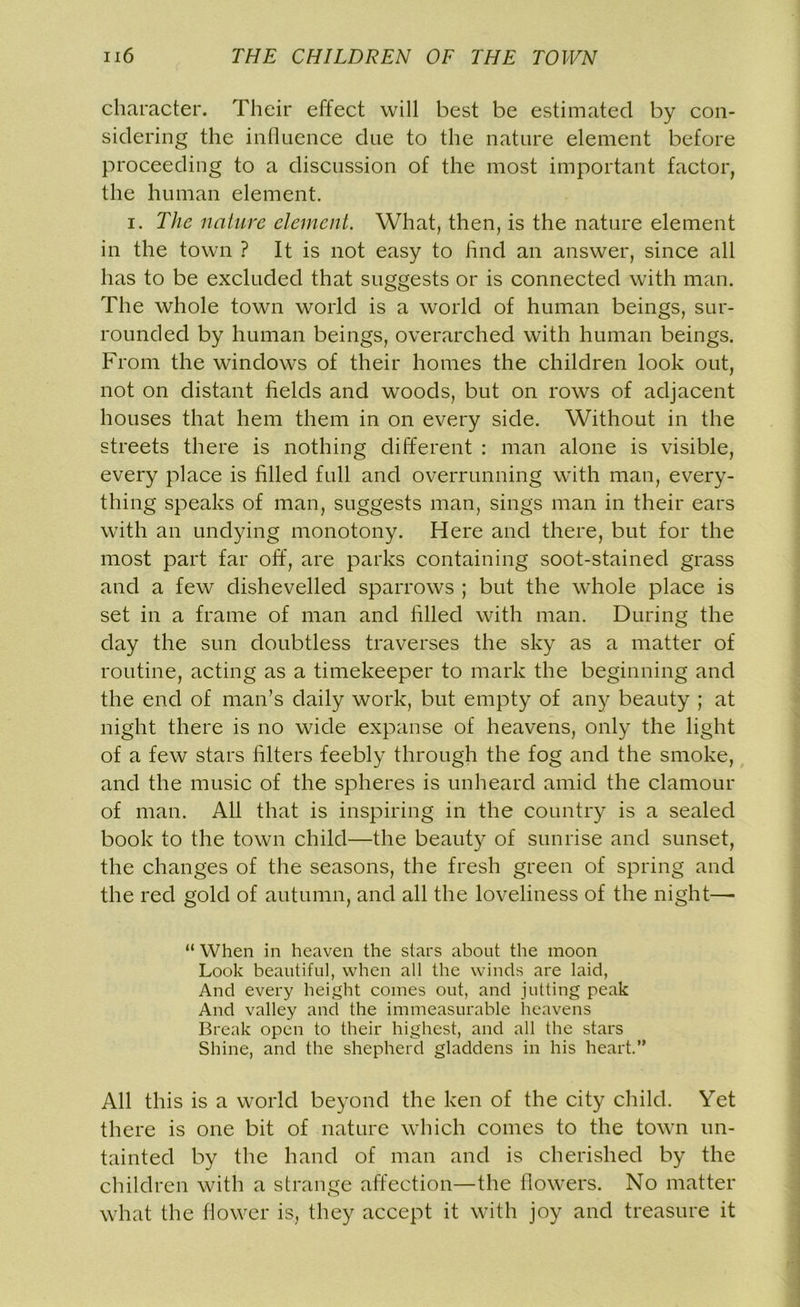 character. Their effect will best be estimated by con- sidering the influence due to the nature element before proceeding to a discussion of the most important factor, the human element. i. The nature element. What, then, is the nature element in the town ? It is not easy to find an answer, since all has to be excluded that suggests or is connected with man. The whole town world is a world of human beings, sur- rounded by human beings, overarched with human beings. From the windows of their homes the children look out, not on distant fields and woods, but on rows of adjacent houses that hem them in on every side. Without in the streets there is nothing different : man alone is visible, every place is filled full and overrunning with man, every- thing speaks of man, suggests man, sings man in their ears with an undying monotony. Here and there, but for the most part far off, are parks containing soot-stained grass and a few dishevelled sparrows ; but the whole place is set in a frame of man and filled with man. During the day the sun doubtless traverses the sky as a matter of routine, acting as a timekeeper to mark the beginning and the end of man’s daily work, but empty of any beauty ; at night there is no wide expanse of heavens, only the light of a few stars filters feebly through the fog and the smoke, and the music of the spheres is unheard amid the clamour of man. All that is inspiring in the country is a sealed book to the town child—the beauty of sunrise and sunset, the changes of the seasons, the fresh green of spring and the red gold of autumn, and all the loveliness of the night—- “ When in heaven the stars about the moon Look beautiful, when all the winds are laid, And every height comes out, and jutting peak And valley and the immeasurable heavens Break open to their highest, and all the stars Shine, and the shepherd gladdens in his heart.” All this is a world beyond the ken of the city child. Yet there is one bit of nature which comes to the town un- tainted by the hand of man and is cherished by the children with a strange affection—the flowers. No matter what the flower is, they accept it with joy and treasure it