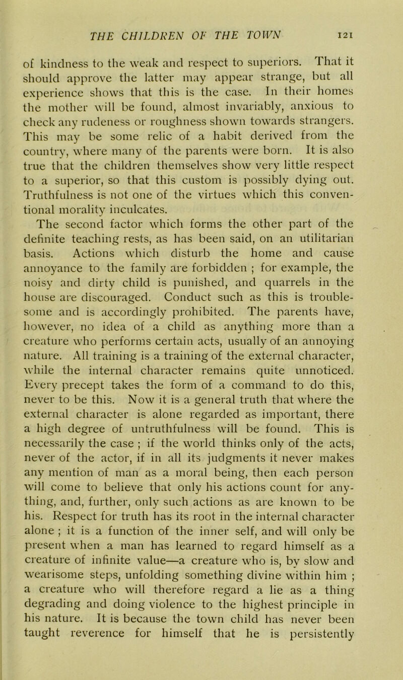 of kindness to the weak and respect to superiors. That it should approve the latter may appear strange, but all experience shows that this is the case. In their homes the mother will be found, almost invariably, anxious to check any rudeness or roughness shown towards strangers. This may be some relic of a habit derived from the country, where many of the parents were born. It is also true that the children themselves show very little respect to a superior, so that this custom is possibly dying out. Truthfulness is not one of the virtues which this conven- tional morality inculcates. The second factor which forms the other part of the definite teaching rests, as has been said, on an utilitarian basis. Actions which disturb the home and cause annoyance to the family are forbidden ; for example, the noisy and dirty child is punished, and quarrels in the house are discouraged. Conduct such as this is trouble- some and is accordingly prohibited. The parents have, however, no idea of a child as anything more than a creature who performs certain acts, usually of an annoying nature. All training is a training of the external character, while the internal character remains quite unnoticed. Every precept takes the form of a command to do this, never to be this. Now it is a general truth that where the external character is alone regarded as important, there a high degree of untruthfulness will be found. This is necessarily the case ; if the world thinks only of the acts, never of the actor, if in all its judgments it never makes any mention of man as a moral being, then each person will come to believe that only his actions count for any- thing, and, further, only such actions as are known to be his. Respect for truth has its root in the internal character alone ; it is a function of the inner self, and will only be present when a man has learned to regard himself as a creature of infinite value—a creature who is, by slow and wearisome steps, unfolding something divine within him ; a creature who will therefore regard a lie as a thing degrading and doing violence to the highest principle in his nature. It is because the town child has never been taught reverence for himself that he is persistently