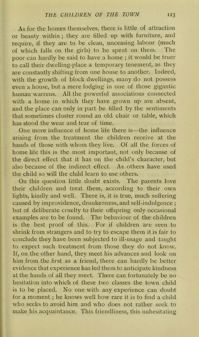 As for the homes themselves, there is little of attraction or beauty within ; they are filled up with furniture, and require, if they are to be clean, unceasing labour (much of which falls on the girls) to be spent on them. The poor can hardly be said to have a home ; it would be truer to call their dwelling-place a temporary tenement, as they are constantly shifting from one house to another. Indeed, with the growth of block dwellings, many do not possess even a house, but a mere lodging in one of those gigantic human warrens. All the powerful associations connected with a home in which they have grown up are absent, and the place can only in part be filled by the sentiments that sometimes cluster round an old chair or table, which has stood the wear and tear of time. One more influence of home life there is—the influence arising from the treatment the children receive at the hands of those with whom they live. Of all the forces of home life this is the most important, not only because of the direct effect that it has on the child’s character, but also because of the indirect effect. As others have used the child so will the child learn to use others. On this question little doubt exists. The parents love their children and treat them, according to their own lights, kindly and well. There is, it is true, much suffering caused by improvidence, drunkenness, and self-indulgence ; but of deliberate cruelty to their offspring only occasional examples are to be found. The behaviour of the children is the best proof of this. For if children are seen to shrink from strangers and to try to escape them it is fair to conclude they have been subjected to ill-usage and taught to expect such treatment from those they do not know. If, on the other hand, they meet his advances and look on him from the first as a friend, there can hardly be better evidence that experience has led them to anticipate kindness at the hands of all they meet. There can fortunately be no hesitation into which of these two classes the town child is to be placed. No one with any experience can doubt for a moment ; he knows well how rare it is to find a child who seeks to avoid him and who does not rather seek to make his acquaintance. This friendliness, this unhesitating