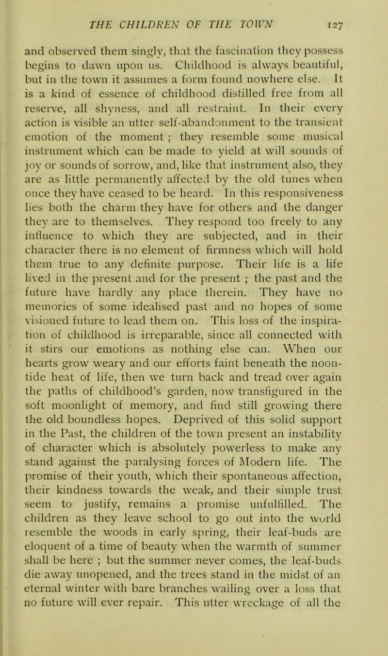 and observed them singly, that the fascination they possess begins to dawn upon us. Childhood is always beautiful, but in the town it assumes a form found nowhere else. It is a kind of essence of childhood distilled free from all reserve, all shyness, and all restraint. In their every action is visible an utter self-abandonment to the transient emotion of the moment ; they resemble some musical instrument which can be made to yield at will sounds of joy or sounds of sorrow, and, like that instrument also, they are as little permanently affected by the old tunes when once they have ceased to be heard. In this responsiveness lies both the charm they have for others and the danger they are to themselves. They respond too freely to any inHuence to which they are subjected, and in their character there is no element of firmness which will hold them true to any definite purpose. Their life is a life lived in the present and for the present ; the past and the future have hardly any place therein. They have no memories of some idealised past and no hopes of some visioned future to lead them on. This loss of the inspira- tion of childhood is irreparable, since all connected with it stirs our emotions as nothing else can. When our hearts grow weary and our efforts faint beneath the noon- tide heat of life, then we turn back and tread over again the paths of childhood’s garden, now transfigured in the soft moonlight of memory, and find still growing there the old boundless hopes. Deprived of this solid support in the Past, the children of the town present an instability of character which is absolutely powerless to make any stand against the paralysing forces of Modern life. The promise of their youth, which their spontaneous affection, their kindness towards the weak, and their simple trust seem to justify, remains a promise unfulfilled. The children as they leave school to go out into the wurld resemble the woods in early spring, their leaf-buds are eloquent of a time of beauty when the warmth of summer shall be here ; but the summer never comes, the leaf-buds die away unopened, and the trees stand in the midst of an eternal winter with bare branches wailing over a loss that no future will ever repair. This utter wreckage of all the