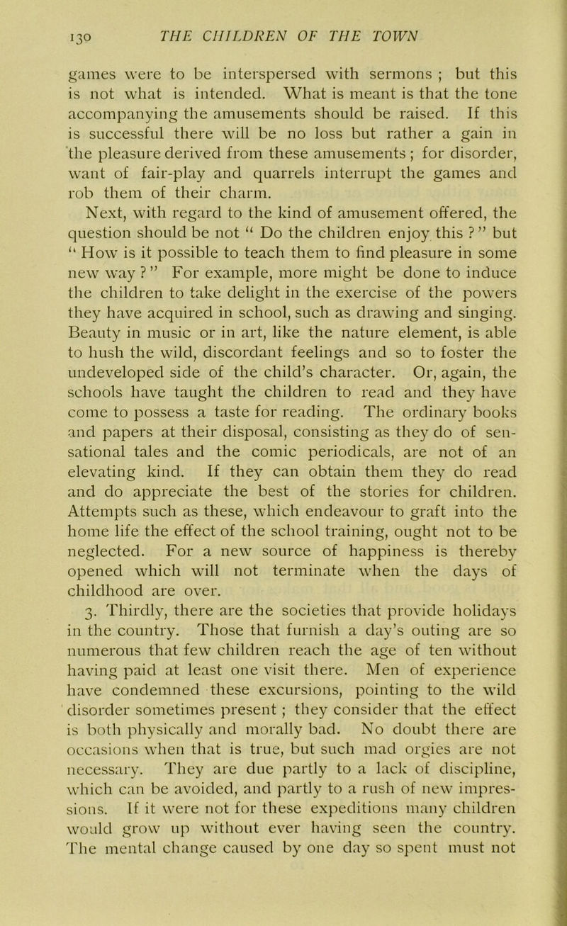 games were to be interspersed with sermons ; but this is not what is intended. What is meant is that the tone accompanying the amusements should be raised. If this is successful there will be no loss but rather a gain in the pleasure derived from these amusements ; for disorder, want of fair-play and quarrels interrupt the games and rob them of their charm. Next, with regard to the kind of amusement offered, the question should be not u Do the children enjoy this ? ” but “ How is it possible to teach them to find pleasure in some new way ? ” For example, more might be done to induce the children to take delight in the exercise of the powers they have acquired in school, such as drawing and singing. Beauty in music or in art, like the nature element, is able to hush the wild, discordant feelings and so to foster the undeveloped side of the child’s character. Or, again, the schools have taught the children to read and they have come to possess a taste for reading. The ordinary books and papers at their disposal, consisting as they do of sen- sational tales and the comic periodicals, are not of an elevating kind. If they can obtain them they do read and do appreciate the best of the stories for children. Attempts such as these, which endeavour to graft into the home life the effect of the school training, ought not to be neglected. For a new source of happiness is thereby opened which will not terminate when the days of childhood are over. 3. Thirdly, there are the societies that provide holidays in the country. Those that furnish a day’s outing are so numerous that few children reach the age of ten without having paid at least one visit there. Men of experience have condemned these excursions, pointing to the wild disorder sometimes present ; they consider that the effect is both physically and morally bad. No doubt there are occasions when that is true, but such mad orgies are not necessary. They are due partly to a lack of discipline, which can be avoided, and partly to a rush of new impres- sions. If it were not for these expeditions many children would grow up without ever having seen the country. The mental change caused by one day so spent must not