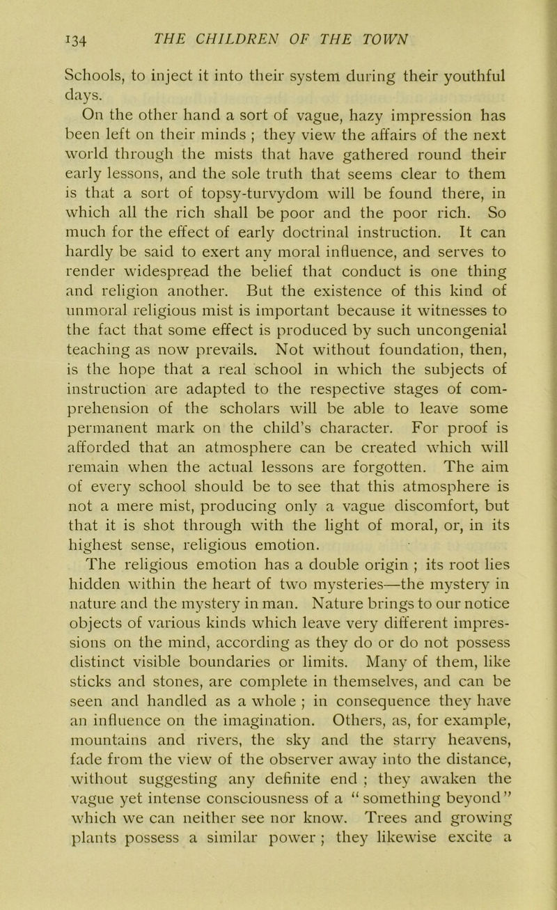Schools, to inject it into their system during their youthful days. On the other hand a sort of vague, hazy impression has been left on their minds ; they view the affairs of the next world through the mists that have gathered round their early lessons, and the sole truth that seems clear to them is that a sort of topsy-turvydom will be found there, in which all the rich shall be poor and the poor rich. So much for the effect of early doctrinal instruction. It can hardly be said to exert any moral influence, and serves to render widespread the belief that conduct is one thing and religion another. But the existence of this kind of unmoral religious mist is important because it witnesses to the fact that some effect is produced by such uncongenial teaching as now prevails. Not without foundation, then, is the hope that a real school in which the subjects of instruction are adapted to the respective stages of com- prehension of the scholars will be able to leave some permanent mark on the child’s character. For proof is afforded that an atmosphere can be created which will remain when the actual lessons are forgotten. The aim of every school should be to see that this atmosphere is not a mere mist, producing only a vague discomfort, but that it is shot through with the light of moral, or, in its highest sense, religious emotion. The religious emotion has a double origin ; its root lies hidden within the heart of two mysteries—the mystery in nature and the mystery in man. Nature brings to our notice objects of various kinds which leave very different impres- sions on the mind, according as they do or do not possess distinct visible boundaries or limits. Many of them, like sticks and stones, are complete in themselves, and can be seen and handled as a whole ; in consequence they have an influence on the imagination. Others, as, for example, mountains and rivers, the sky and the starry heavens, fade from the view of the observer away into the distance, without suggesting any definite end ; they awaken the vague yet intense consciousness of a “ something beyond ” which we can neither see nor know. Trees and growing plants possess a similar power ; they likewise excite a