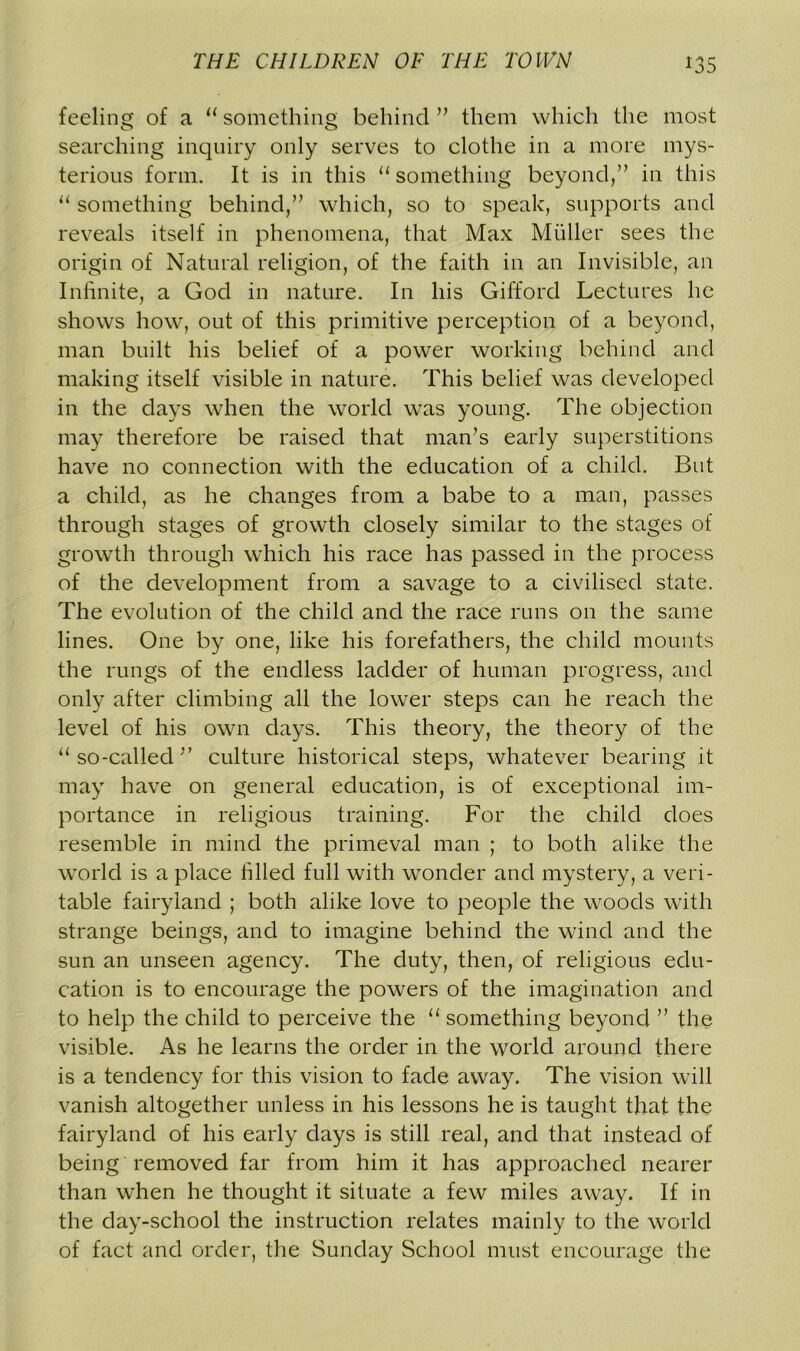 feeling of a “something behind” them which the most searching inquiry only serves to clothe in a more mys- terious form. It is in this “something beyond,” in this “ something behind,” which, so to speak, supports and reveals itself in phenomena, that Max Muller sees the origin of Natural religion, of the faith in an Invisible, an Infinite, a God in nature. In his Gifford Lectures he shows how, out of this primitive perception of a beyond, man built his belief of a power working behind and making itself visible in nature. This belief was developed in the days when the world was young. The objection may therefore be raised that man’s early superstitions have no connection with the education of a child. But a child, as he changes from a babe to a man, passes through stages of growth closely similar to the stages of growth through which his race has passed in the process of the development from a savage to a civilised state. The evolution of the child and the race runs on the same lines. One by one, like his forefathers, the child mounts the rungs of the endless ladder of human progress, and only after climbing all the lower steps can he reach the level of his own days. This theory, the theory of the “ so-called ” culture historical steps, whatever bearing it may have on general education, is of exceptional im- portance in religious training. For the child does resemble in mind the primeval man ; to both alike the world is a place idled full with wonder and mystery, a veri- table fairyland ; both alike love to people the woods with strange beings, and to imagine behind the wind and the sun an unseen agency. The duty, then, of religious edu- cation is to encourage the powers of the imagination and to help the child to perceive the “ something beyond ” the visible. As he learns the order in the world around there is a tendency for this vision to fade away. The vision will vanish altogether unless in his lessons he is taught that the fairyland of his early days is still real, and that instead of being removed far from him it has approached nearer than when he thought it situate a few miles away. If in the day-school the instruction relates mainly to the world of fact and order, the Sunday School must encourage the