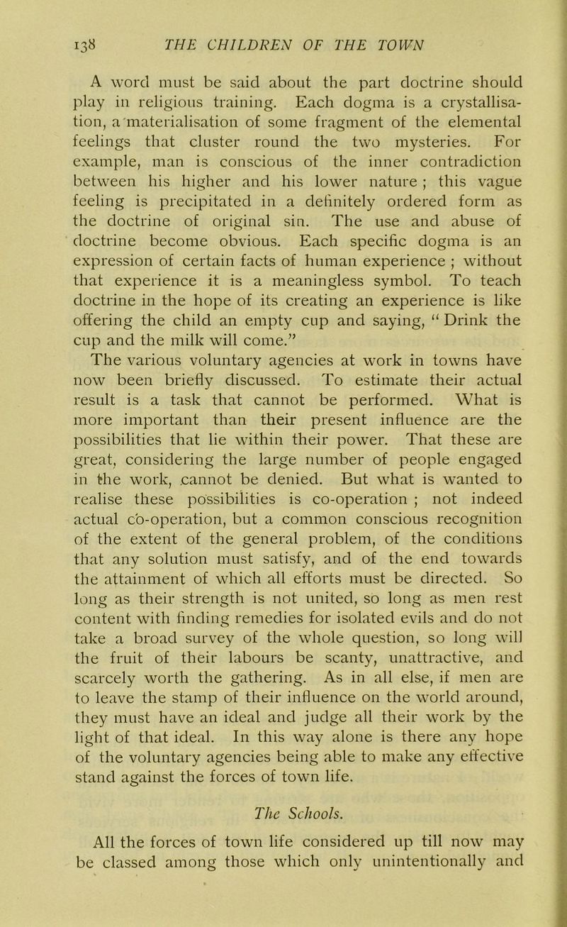 A word must be said about the part doctrine should play in religious training. Each dogma is a crystallisa- tion, a'materialisation of some fragment of the elemental feelings that cluster round the two mysteries. For example, man is conscious of the inner contradiction between his higher and his lower nature ; this vague feeling is precipitated in a definitely ordered form as the doctrine of original sin. The use and abuse of doctrine become obvious. Each specific dogma is an expression of certain facts of human experience ; without that experience it is a meaningless symbol. To teach doctrine in the hope of its creating an experience is like offering the child an empty cup and saying, “ Drink the cup and the milk will come.” The various voluntary agencies at work in towns have now been briefly discussed. To estimate their actual result is a task that cannot be performed. What is more important than their present influence are the possibilities that lie within their power. That these are great, considering the large number of people engaged in the work, .cannot be denied. But what is wanted to realise these possibilities is co-operation ; not indeed actual co-operation, but a common conscious recognition of the extent of the general problem, of the conditions that any solution must satisfy, and of the end towards the attainment of which all efforts must be directed. So long as their strength is not united, so long as men rest content with finding remedies for isolated evils and do not take a broad survey of the whole question, so long will the fruit of their labours be scanty, unattractive, and scarcely worth the gathering. As in all else, if men are to leave the stamp of their influence on the world around, they must have an ideal and judge all their work by the light of that ideal. In this way alone is there any hope of the voluntary agencies being able to make any effective stand against the forces of town life. The Schools. All the forces of town life considered up till now may be classed among those which only unintentionally and