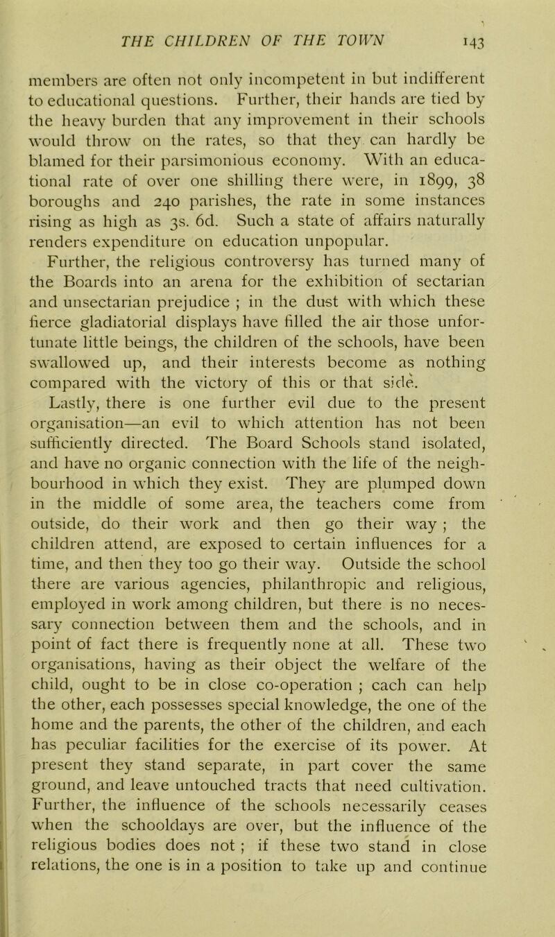 members are often not only incompetent in but indifferent to educational questions. Further, their hands are tied by the heavy burden that any improvement in their schools would throw on the rates, so that they can hardly be blamed for their parsimonious economy. With an educa- tional rate of over one shilling there were, in 1899, 38 boroughs and 240 parishes, the rate in some instances rising as high as 3s. 6d. Such a state of affairs naturally renders expenditure on education unpopular. Further, the religious controversy has turned many of the Boards into an arena for the exhibition of sectarian and unsectarian prejudice ; in the dust with which these tierce gladiatorial displays have tilled the air those unfor- tunate little beings, the children of the schools, have been swallowed up, and their interests become as nothing compared with the victory of this or that side. Lastly, there is one further evil due to the present organisation—an evil to which attention has not been sufficiently directed. The Board Schools stand isolated, and have no organic connection with the life of the neigh- bourhood in which they exist. They are plumped down in the middle of some area, the teachers come from outside, do their work and then go their way ; the children attend, are exposed to certain influences for a time, and then they too go their way. Outside the school there are various agencies, philanthropic and religious, employed in work among children, but there is no neces- sary connection between them and the schools, and in point of fact there is frequently none at all. These two organisations, having as their object the welfare of the child, ought to be in close co-operation ; each can help the other, each possesses special knowledge, the one of the home and the parents, the other of the children, and each has peculiar facilities for the exercise of its power. At present they stand separate, in part cover the same ground, and leave untouched tracts that need cultivation. Further, the influence of the schools necessarily ceases when the schooldays are over, but the influence of the religious bodies does not ; if these two stand in close relations, the one is in a position to take up and continue