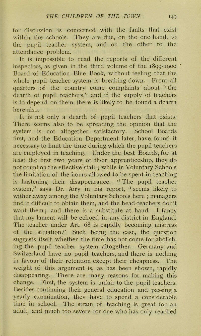 for discussion is concerned with the faults that exist within the schools. They are due, on the one hand, to the pupil teacher system, and on the other to the attendance problem. It is impossible to read the reports of the different inspectors, as given in the third volume of the 1899-1900 Board of Education Blue Book, without feeling that the whole pupil teacher system is breaking down. From all quarters of the country come complaints about “the dearth of pupil teachers,” and if the supply of teachers is to depend on them there is likely to be found a dearth here also. It is not only a dearth of pupil teachers that exists. There seems also to be spreading the opinion that the system is not altogether satisfactory. School Boards tirst, and the Education Department later, have found it necessary to limit the time during which the pupil teachers are employed in teaching. Under the best Boards, for at least the first two years of their apprenticeship, they do not count on the effective*staff ; while in Voluntary Schools the limitation of the hours allowed to be spent in teaching is hastening theii disappearance. “ The pupil teacher system,” says Dr. Airy in his report, “ seems likely to wither away among the Voluntary Schools here ; managers find it difficult to obtain them, and the head-teachers don’t want them; and there is a substitute at hand. I fancy that my lament will be echoed in any district in England. The teacher under Art. 68 is rapidly becoming mistress of the situation.” Such being the case, the question suggests itself whether the time has not come for abolish- ing the pupil teacher system altogether. Germany and Switzerland have no pupil teachers, and there is nothing in favour of their retention except their cheapness. The weight of this argument is, as has been shown, rapidly disappearing. There are many reasons for making this change. First, the system is unfair to the pupil teachers. Besides continuing their general education and parsing a yearly examination, they have to spend a considerable time in school. The strain of teaching is great for an adult, and much too severe for one who has only reached
