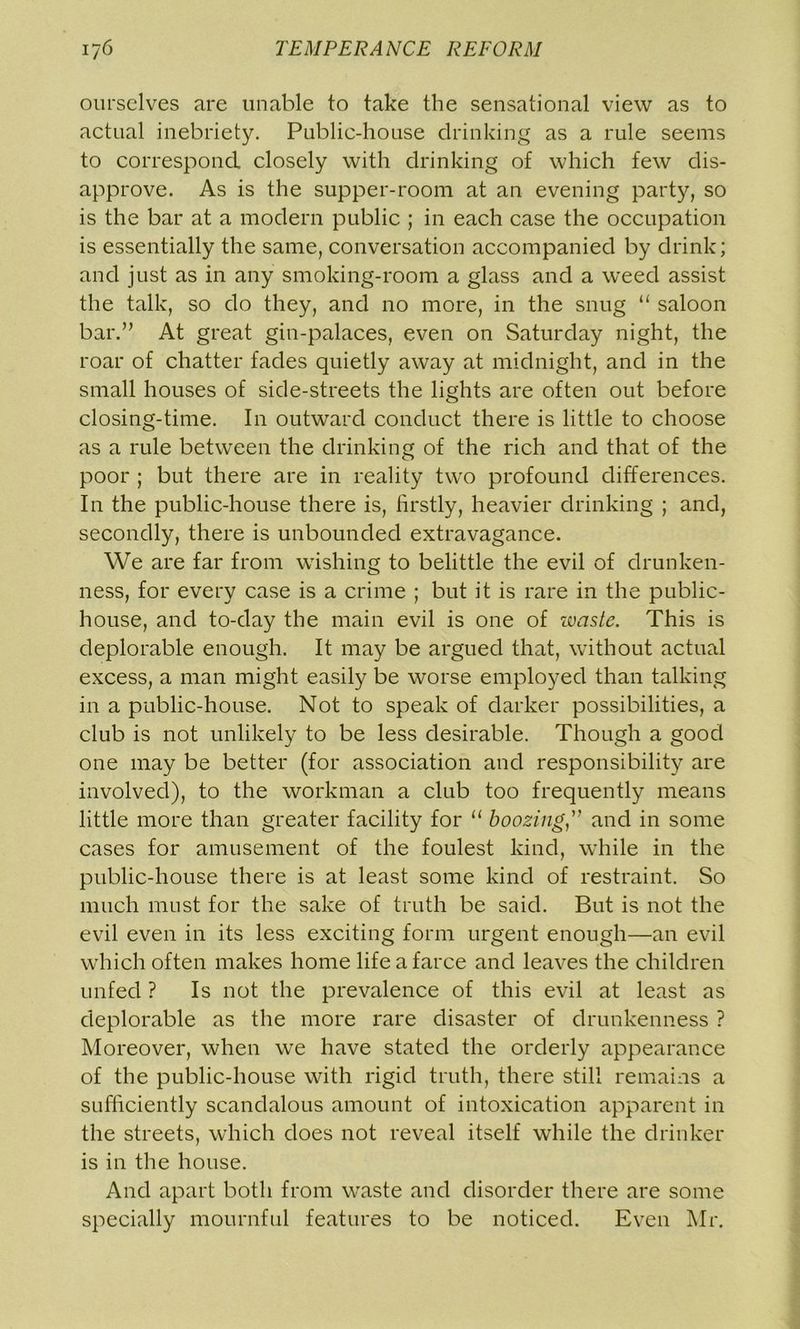 ourselves are unable to take the sensational view as to actual inebriety. Public-house drinking as a rule seems to correspond closely with drinking of which few dis- approve. As is the supper-room at an evening party, so is the bar at a modern public ; in each case the occupation is essentially the same, conversation accompanied by drink; and just as in any smoking-room a glass and a weed assist the talk, so do they, and no more, in the snug “ saloon bar.” At great gin-palaces, even on Saturday night, the roar of chatter fades quietly away at midnight, and in the small houses of side-streets the lights are often out before closing-time. In outward conduct there is little to choose as a rule between the drinking of the rich and that of the poor ; but there are in reality two profound differences. In the public-house there is, firstly, heavier drinking ; and, secondly, there is unbounded extravagance. We are far from wishing to belittle the evil of drunken- ness, for every case is a crime ; but it is rare in the public- house, and to-day the main evil is one of waste. This is deplorable enough. It may be argued that, without actual excess, a man might easily be worse employed than talking in a public-house. Not to speak of darker possibilities, a club is not unlikely to be less desirable. Though a good one may be better (for association and responsibility are involved), to the workman a club too frequently means little more than greater facility for “ boozing ” and in some cases for amusement of the foulest kind, while in the public-house there is at least some kind of restraint. So much must for the sake of truth be said. But is not the evil even in its less exciting form urgent enough—an evil which often makes home life a farce and leaves the children unfed ? Is not the prevalence of this evil at least as deplorable as the more rare disaster of drunkenness ? Moreover, when we have stated the orderly appearance of the public-house with rigid truth, there still remains a sufficiently scandalous amount of intoxication apparent in the streets, which does not reveal itself while the drinker is in the house. And apart both from waste and disorder there are some specially mournful features to be noticed. Even Mr.
