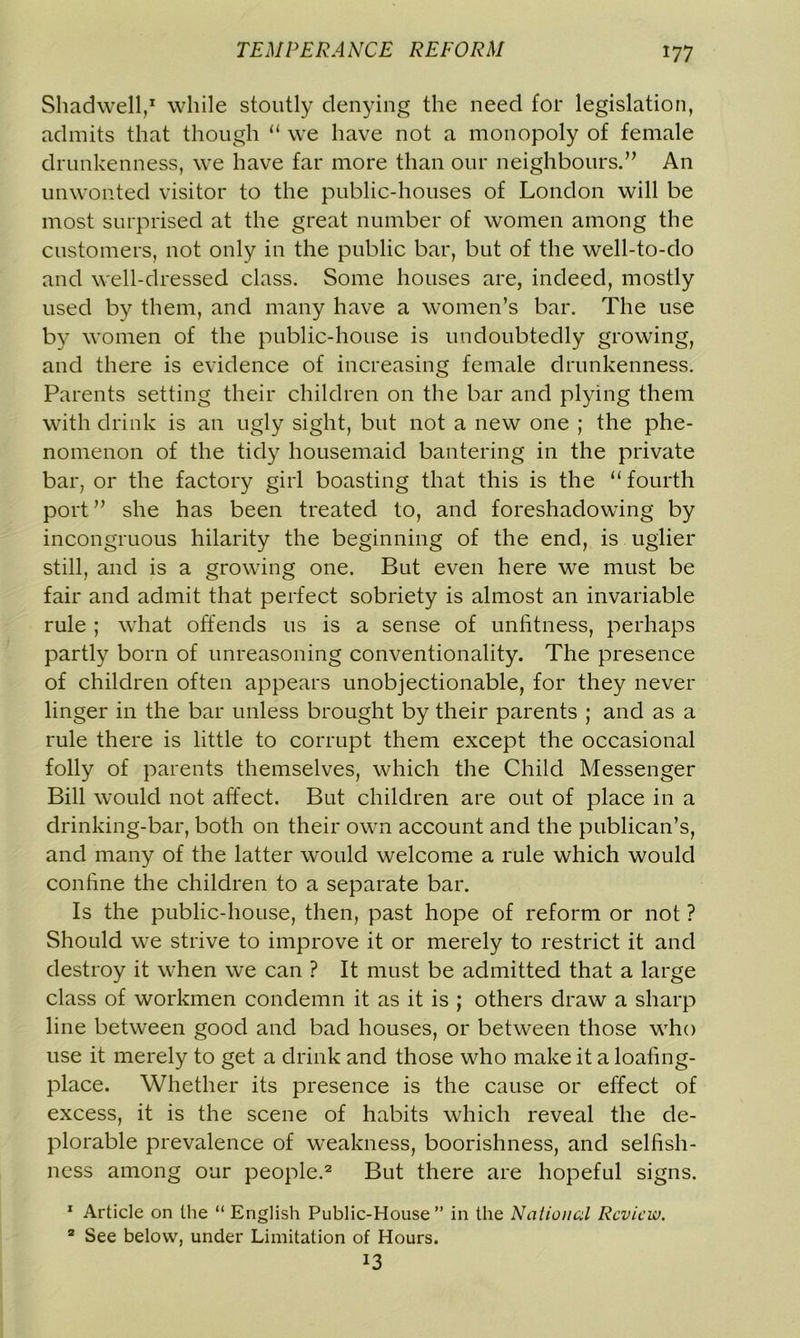 Shadwell,1 while stoutly denying the need for legislation, admits that though “ we have not a monopoly of female drunkenness, we have far more than our neighbours.” An unwonted visitor to the public-houses of London will be most surprised at the great number of women among the customers, not only in the public bar, but of the well-to-do and well-dressed class. Some houses are, indeed, mostly used by them, and many have a women’s bar. The use by women of the public-house is undoubtedly growing, and there is evidence of increasing female drunkenness. Parents setting their children on the bar and plying them with drink is an ugly sight, but not a new one ; the phe- nomenon of the tidy housemaid bantering in the private bar, or the factory girl boasting that this is the “ fourth port” she has been treated to, and foreshadowing by incongruous hilarity the beginning of the end, is uglier still, and is a growing one. But even here we must be fair and admit that perfect sobriety is almost an invariable rule ; what offends 11s is a sense of unfitness, perhaps partly born of unreasoning conventionality. The presence of children often appears unobjectionable, for they never linger in the bar unless brought by their parents ; and as a rule there is little to corrupt them except the occasional folly of parents themselves, which the Child Messenger Bill would not affect. But children are out of place in a drinking-bar, both on their own account and the publican’s, and many of the latter would welcome a rule which would confine the children to a separate bar. Is the public-house, then, past hope of reform or not ? Should we strive to improve it or merely to restrict it and destroy it when we can ? It must be admitted that a large class of workmen condemn it as it is ; others draw a sharp line between good and bad houses, or between those who use it merely to get a drink and those who make it a loafing- place. Whether its presence is the cause or effect of excess, it is the scene of habits which reveal the de- plorable prevalence of weakness, boorishness, and selfish- ness among our people.2 But there are hopeful signs. 1 Article on the “ English Public-House ” in the National Review. 2 See below, under Limitation of Hours. 13