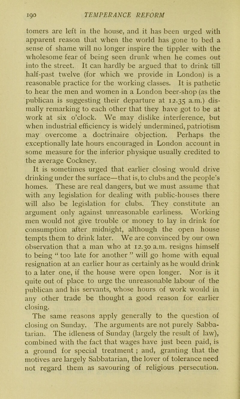tomers are left in the house, and it has been urged with apparent reason that when the world has gone to bed a sense of shame will no longer inspire the tippler with the wholesome fear of being seen drunk when he comes out into the street. It can hardly be argued that to drink till half-past twelve (for which we provide in London) is a reasonable practice for the working classes. It is pathetic to hear the men and women in a London beer-shop (as the publican is suggesting their departure at 12.35 a.m.) dis- mally remarking to each other that they have got to be at work at six o’clock. We may dislike interference, but when industrial efficiency is widely undermined, patriotism may overcome a doctrinaire objection. Perhaps the exceptionally late hours encouraged in London account in some measure for the inferior physique usually credited to the average Cockney. It is sometimes urged that earlier closing would drive drinking under the surface—that is, to clubs and the people’s homes. These are real dangers, but we must assume that with any legislation for dealing with public-houses there will also be legislation for clubs. They constitute an argument only against unreasonable enrliness. Working men would not give trouble or money to lay in drink for consumption after midnight, although the open house tempts them to drink later. We are convinced by our own observation that a man who at 12.30 a.m. resigns himself to being “ too late for another ” will go home with equal resignation at an earlier hour as certainly as he would drink to a later one, if the house were open longer. Nor is it quite out of place to urge the unreasonable labour of the publican and his servants, whose hours of work would in any other trade be thought a good reason for earlier closing. The same reasons apply generally to the question of closing on Sunday. The arguments are not purely Sabba- tarian. The idleness of Sunday (largely the result of law), combined with the fact that wages have just been paid, is a ground for special treatment ; and, granting that the motives are largely Sabbatarian, the lover of tolerance need not regard them as savouring of religious persecution.