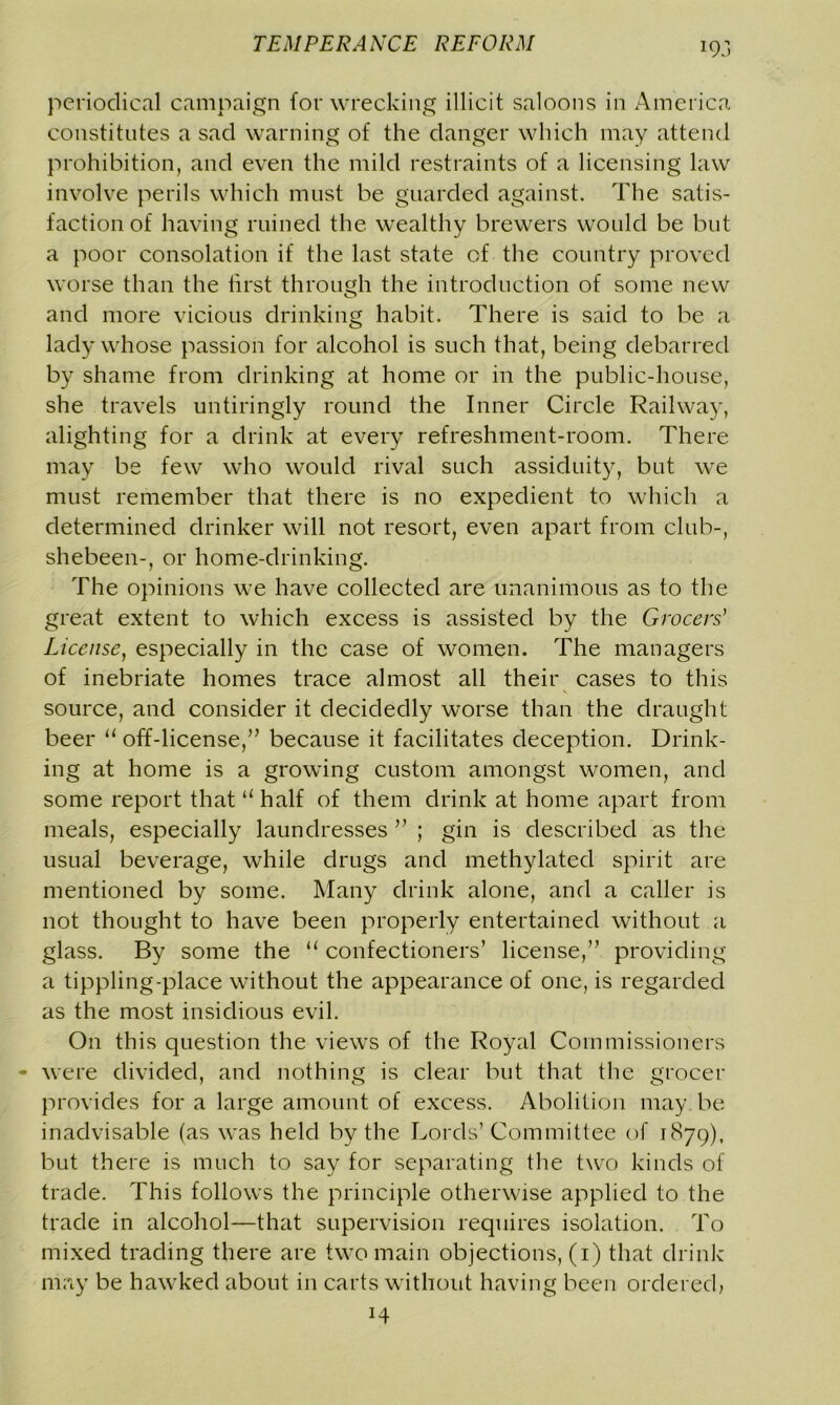 periodical campaign for wrecking illicit saloons in America constitutes a sad warning of the danger which may attend prohibition, and even the mild restraints of a licensing law involve perils which must be guarded against. The satis- faction of having ruined the wealthy brewers would be but a poor consolation if the last state of the country proved worse than the first through the introduction of some new and more vicious drinking habit. There is said to be a lady whose passion for alcohol is such that, being debarred by shame from drinking at home or in the public-house, she travels untiringly round the Inner Circle Railway, alighting for a drink at every refreshment-room. There may be few who would rival such assiduity, but we must remember that there is no expedient to which a determined drinker will not resort, even apart from club-, shebeen-, or home-drinking. The opinions we have collected are unanimous as to the great extent to which excess is assisted by the Grocers’ License, especially in the case of women. The managers of inebriate homes trace almost all their cases to this source, and consider it decidedly worse than the draught beer u off-license,” because it facilitates deception. Drink- ing at home is a growing custom amongst women, and some report that “ half of them drink at home apart from meals, especially laundresses ” ; gin is described as the usual beverage, while drugs and methylated spirit are mentioned by some. Many drink alone, and a caller is not thought to have been properly entertained without a glass. By some the “ confectioners’ license,” providing a tippling-place without the appearance of one, is regarded as the most insidious evil. On this question the views of the Royal Commissioners were divided, and nothing is clear but that the grocer provides for a large amount of excess. Abolition may be inadvisable (as was held by the Lords’Committee of 1879), but there is much to say for separating the two kinds of trade. This follows the principle otherwise applied to the trade in alcohol—that supervision requires isolation. To mixed trading there are two main objections, (1) that drink may be hawked about in carts without having been ordered, H