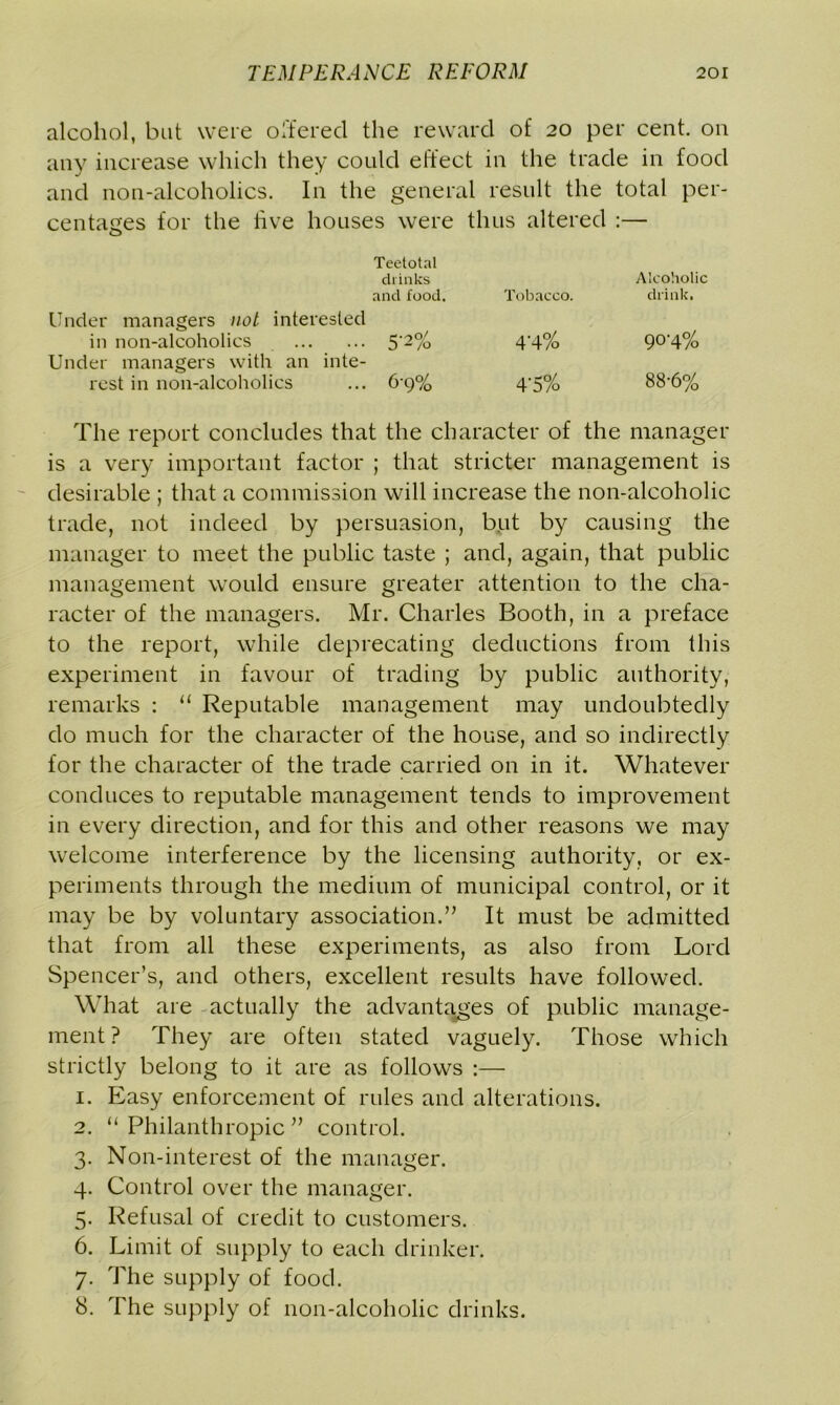 alcohol, but were offered the reward of 20 per cent, on any increase which they could effect in the trade in food and non-alcoholics. In the general result the total per- centages for the live houses were thus altered :— Teetotal drinks Alcoholic and food. Tobacco. drink. Under managers not interested in non-alcoholics 5‘2% 4'4% 904% Under managers with an inte- rest in non-alcoholics ... 6g% 4'5% 88-6% The report concludes that the character of the manager is a very important factor ; that stricter management is desirable ; that a commission will increase the non-alcoholic trade, not indeed by persuasion, but by causing the manager to meet the public taste ; and, again, that public management would ensure greater attention to the cha- racter of the managers. Mr. Charles Booth, in a preface to the report, while deprecating deductions from this experiment in favour of trading by public authority, remarks : “ Reputable management may undoubtedly do much for the character of the house, and so indirectly for the character of the trade carried on in it. Whatever conduces to reputable management tends to improvement in every direction, and for this and other reasons we may welcome interference by the licensing authority, or ex- periments through the medium of municipal control, or it may be by voluntary association.” It must be admitted that from all these experiments, as also from Lord Spencer’s, and others, excellent results have followed. What are actually the advantages of public manage- ment ? They are often stated vaguely. Those which strictly belong to it are as follows :— 1. Easy enforcement of rules and alterations. 2. “Philanthropic” control. 3. Non-interest of the manager. 4. Control over the manager. 5. Refusal of credit to customers. 6. Limit of supply to each drinker. 7. The supply of food. 8. The supply of non-alcoholic drinks.