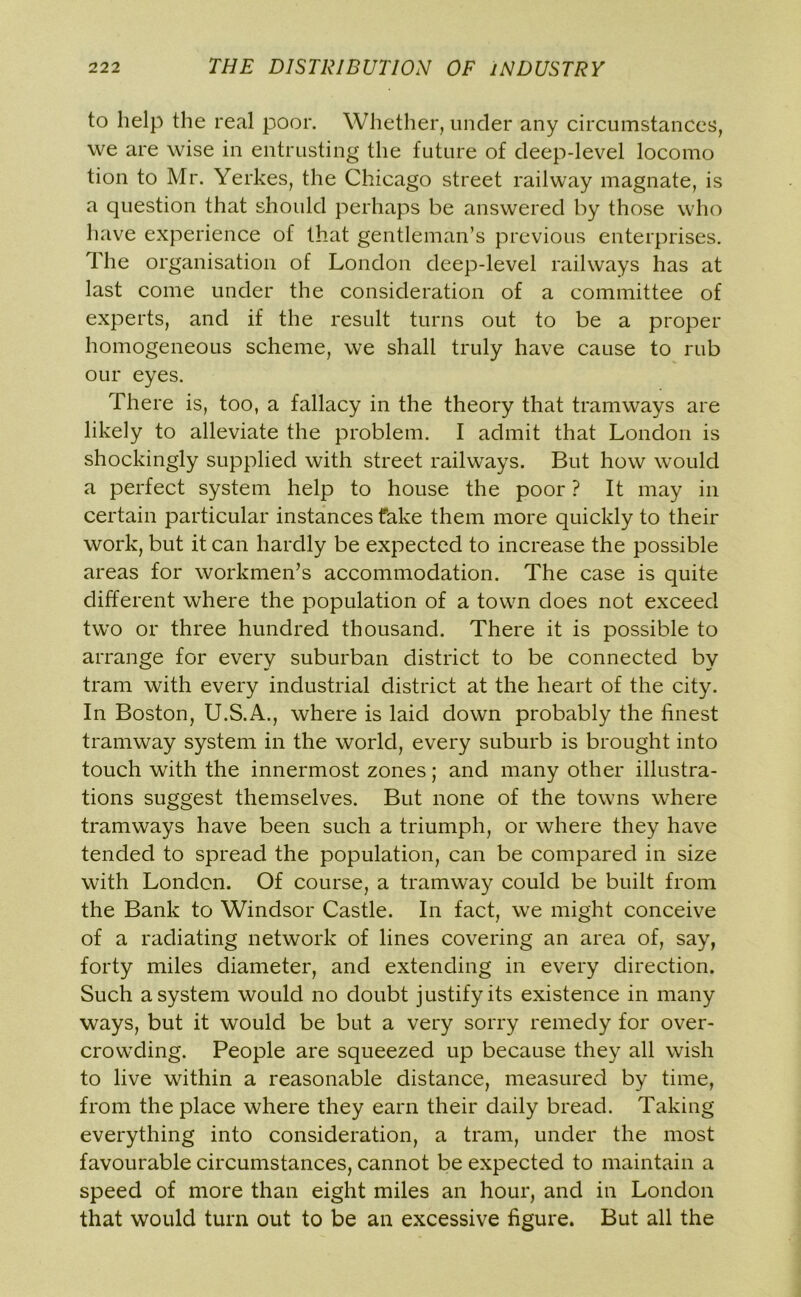 to help the real poor. Whether, under any circumstances, we are wise in entrusting the future of deep-level locomo tion to Mr. Yerkes, the Chicago street railway magnate, is a question that should perhaps be answered by those who have experience of that gentleman’s previous enterprises. The organisation of London deep-level railways has at last come under the consideration of a committee of experts, and if the result turns out to be a proper homogeneous scheme, we shall truly have cause to rub our eyes. There is, too, a fallacy in the theory that tramways are likely to alleviate the problem. I admit that London is shockingly supplied with street railways. But how would a perfect system help to house the poor ? It may in certain particular instances fake them more quickly to their work, but it can hardly be expected to increase the possible areas for workmen’s accommodation. The case is quite different where the population of a town does not exceed two or three hundred thousand. There it is possible to arrange for every suburban district to be connected by tram with every industrial district at the heart of the city. In Boston, U.S.A., where is laid down probably the finest tramway system in the world, every suburb is brought into touch with the innermost zones; and many other illustra- tions suggest themselves. But none of the towns where tramways have been such a triumph, or where they have tended to spread the population, can be compared in size with London. Of course, a tramway could be built from the Bank to Windsor Castle. In fact, we might conceive of a radiating network of lines covering an area of, say, forty miles diameter, and extending in every direction. Such a system would no doubt justify its existence in many ways, but it would be but a very sorry remedy for over- crowding. People are squeezed up because they all wish to live within a reasonable distance, measured by time, from the place where they earn their daily bread. Taking everything into consideration, a tram, under the most favourable circumstances, cannot be expected to maintain a speed of more than eight miles an hour, and in London that would turn out to be an excessive figure. But all the