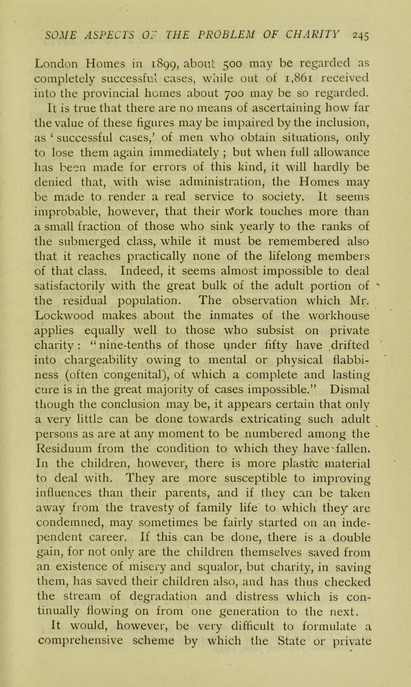 London Homes in 1899, about 500 may be regarded as completely successful cases, while out of 1,861 received into the provincial homes about 700 may be so regarded. It is true that there are no means of ascertaining how far the value of these figures maybe impaired by the inclusion, as ‘ successful cases/ of men who obtain situations, only to lose them again immediately ; but when full allowance has been made for errors of this kind, it will hardly be denied that, with wise administration, the Homes may be made to render a real service to society. It seems improbable, however, that their Work touches more than a small fraction of those who sink yearly to the ranks of the submerged class, while it must be remembered also that it reaches practically none of the lifelong members of that class. Indeed, it seems almost impossible to deal satisfactorily with the great bulk of the adult portion of the residual population. The observation which Mr. Lockwood makes about the inmates of the workhouse applies equally well to those who subsist on private charity : “ nine-tenths of those under fifty have drifted into chargeability owing to mental or physical flabbi- ness (often congenital), of which a complete and lasting cure is in the great majority of cases impossible.” Dismal though the conclusion may be, it appears certain that only a very little can be done towards extricating such adult persons as are at any moment to be numbered among the Residuum from the condition to which they have'fallen. In the children, however, there is more plasti'c material to deal with. They are more susceptible to improving influences than their parents, and if they can be taken away from the travesty of family life to which they are condemned, may sometimes be fairly started on an inde- pendent career. If this can be done, there is a double gain, for not only are the children themselves saved from an existence of misery and squalor, but charity, in saving them, has saved their children also, and has thus checked the stream of degradation and distress which is con- tinually flowing on from one generation to the next. It would, however, be very difficult to formulate a comprehensive scheme by which the State or private