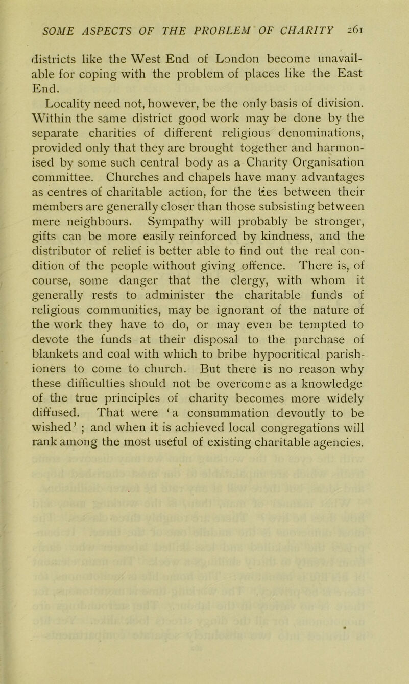 districts like the West End of London become unavail- able for coping with the problem of places like the East End. Locality need not, however, be the only basis of division. Within the same district good work may be done by the separate charities of different religious denominations, provided only that they are brought together and harmon- ised by some such central body as a Charity Organisation committee. Churches and chapels have many advantages as centres of charitable action, for the ties between their members are generally closer than those subsisting between mere neighbours. Sympathy will probably be stronger, gifts can be more easily reinforced by kindness, and the distributor of relief is better able to find out the real con- dition of the people without giving offence. There is, of course, some danger that the clergy, with whom it generally rests to administer the charitable funds of religious communities, may be ignorant of the nature of the work they have to do, or may even be tempted to devote the funds at their disposal to the purchase of blankets and coal with which to bribe hypocritical parish- ioners to come to church. But there is no reason why these difficulties should not be overcome as a knowledge of the true principles of charity becomes more widely diffused. That were 1 a consummation devoutly to be wished’ ; and when it is achieved local congregations will rank among the most useful of existing charitable agencies.