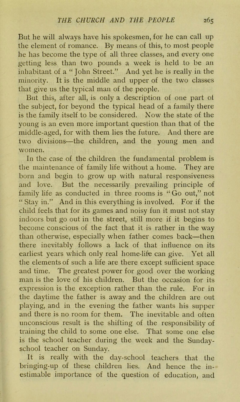 But he will always have his spokesmen, for he can call up the element of romance. By means of this, to most people he has become the type of all three classes, and every one getting less than two pounds a week is held to be an inhabitant of a “ John Street.” And yet he is really in the minority. It is the middle and upper of the two classes that give us the typical man of the people. But this, after all, is only a description of one part ot the subject, for beyond the typical head of a family there is the family itself to be considered. Now the state of the young is an even more important question than that of the middle-aged, for with them lies the future. And there are two divisions—the children, and the young men and women. In the case of the children the fundamental problem is the maintenance of family life without a home. They are born and begin to grow up with natural responsiveness and love. But the necessarily prevailing principle of family life as conducted in three rooms is “ Go out,” not “ Stay in.” And in this everything is involved. For if the child feels that for its games and noisy fun it must not stay indoors but go out in the street, still more if it begins to become conscious of the fact that it is rather in the way than otherwise, especially when father comes back—then there inevitably follows a lack of that influence on its earliest years which only real home-life can give. Yet all the elements of such a life are there except sufficient space and time. The greatest power for good over the working man is the love of his children. But the occasion for its expression is the exception rather than the rule. For in the daytime the father is away and the children are out playing, and in the evening the father wants his supper and there is no room for them. The inevitable and often unconscious result is the shifting of the responsibility of training the child to some one else. That some one else is the school teacher during the week and the Sunday- school teacher on Sundav. j It is really with the day-school teachers that the bringing-up of these children lies. And hence the in- estimable importance of the question of education, and