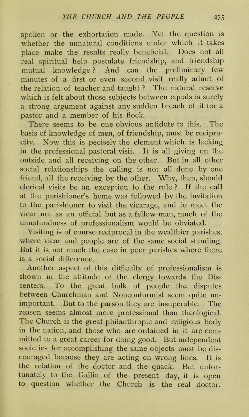 spoken or the exhortation made. Yet the question is whether the unnatural conditions under which it takes place make the results really beneficial. Does not all real spiritual help postulate friendship, and friendship mutual knowledge ? And can the preliminary few minutes of a first or even second visit really admit of the relation of teacher and taught ? The natural reserve which is felt about those subjects between equals is surely a strong argument against any sudden breach of it for a pastor and a member of his flock. There seems to be one obvious antidote to this. The basis of knowledge of men, of friendship, must be recipro- city. Now this is pecisely the element which is lacking in the professional pastoral visit. It is all giving on the outside and all receiving on the other. But in all other social relationships the calling is not all done by one friend, all the receiving by the other. Why, then, should clerical visits be an exception to the rule ? If the call at the parishioner’s home was followed by the invitation to the parishioner to visit the vicarage, and to meet the vicar not as an official but as a fellow-man, much of the unnaturalness of professionalism would be obviated. Visiting is of course reciprocal in the wealthier parishes, where vicar and people are of the same social standing. But it is not much the case in poor parishes where there is a social difference. Another aspect of this difficulty of professionalism is shown in the attitude of the clergy towards the Dis- senters. To the great bulk of people the disputes between Churchman and Nonconformist seem quite un- important. But to the parson they are insuperable. The reason seems almost more professional than theological. The Church is the great philanthropic and religious body in the nation, and those who are ordained in it are com- mitted to a great career for doing good. But independent societies for accomplishing the same objects must be dis- couraged because they are acting on wrong lines. It is the relation of the doctor and the quack. But unfor- tunately to the Gallio of the present day, it is open to question whether the Church is the real doctor.