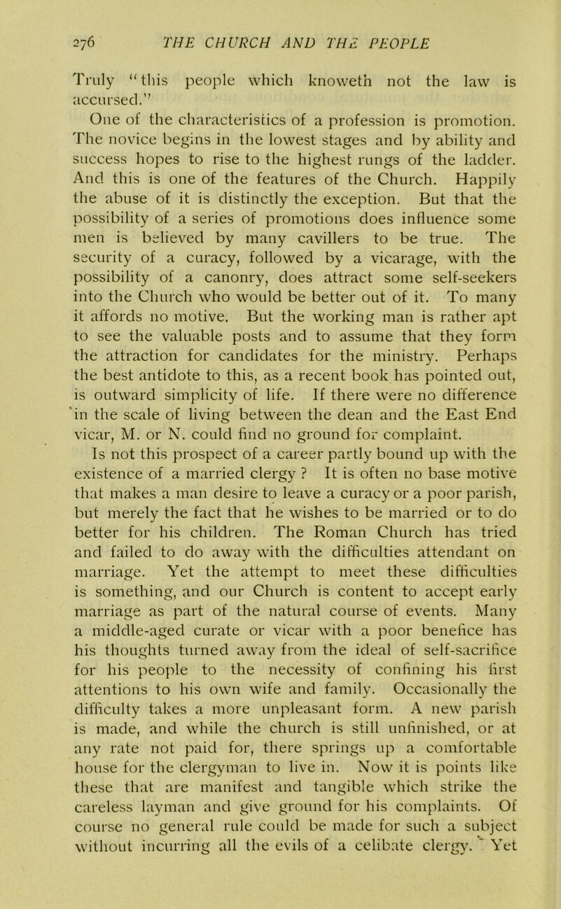 Truly “this people which knoweth not the law is accursed. ” One of the characteristics of a profession is promotion. The novice begins in the lowest stages and by ability and success hopes to rise to the highest rungs of the ladder. And this is one of the features of the Church. Happily the abuse of it is distinctly the exception. But that the possibility of a series of promotions does influence some men is believed by many cavillers to be true. The security of a curacy, followed by a vicarage, with the possibility of a canonry, does attract some self-seekers into the Church who would be better out of it. To many it affords no motive. But the working man is rather apt to see the valuable posts and to assume that they form the attraction for candidates for the ministry. Perhaps the best antidote to this, as a recent book has pointed out, is outward simplicity of life. If there were no difference in the scale of living between the dean and the East End vicar, M. or N. could find no ground for complaint. Is not this prospect of a career partly bound up with the existence of a married clergy ? It is often no base motive that makes a man desire to leave a curacy or a poor parish, but merely the fact that he wishes to be married or to do better for his children. The Roman Church has tried and failed to do away with the difficulties attendant on marriage. Yet the attempt to meet these difficulties is something, and our Church is content to accept early marriage as part of the natural course of events. Many a middle-aged curate or vicar with a poor benefice has his thoughts turned away from the ideal of self-sacrifice for his people to the necessity of confining his first attentions to his own wife and family. Occasionally the difficulty takes a more unpleasant form. A new parish is made, and while the church is still unfinished, or at any rate not paid for, there springs up a comfortable house for the clergyman to live in. Now it is points like these that are manifest and tangible which strike the careless layman and give ground for his complaints. Of course no general rule could be made for such a subject without incurring all the evils of a celibate clergy. ~ Yet