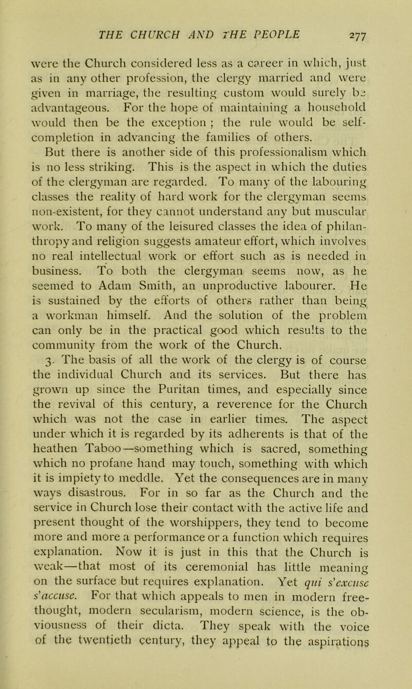 were the Church considered less as a career in which, just as in any other profession, the clergy married and were given in marriage, the resulting custom would surely be advantageous. For the hope of maintaining a household would then be the exception ; the rule would be self- completion in advancing the families of others. But there is another side of this professionalism which is no less striking. This is the aspect in which the duties of the clergyman are regarded. To many of the labouring classes the reality of hard work for the clergyman seems non-existent, for they cannot understand any but muscular work. To many of the leisured classes the idea of philan- thropy and religion suggests amateur effort, which involves no real intellectual work or effort such as is needed in business. To both the clergyman seems now, as he seemed to Adam Smith, an unproductive labourer. He is sustained by the efforts of others rather than being a workman himself. And the solution of the problem can only be in the practical good which results to the community from the work of the Church. 3. The basis of all the work of the clergy is of course the individual Church and its services. But there has grown up since the Puritan times, and especially since the revival of this century, a reverence for the Church which was not the case in earlier times. The aspect under which it is regarded by its adherents is that of the heathen Taboo—something which is sacred, something which no profane hand may touch, something with which it is impiety to meddle. Yet the consequences are in many ways disastrous. For in so far as the Church and the service in Church lose their contact with the active life and present thought of the worshippers, they tend to become more and more a performance or a function which requires explanation. Now it is just in this that the Church is weak—that most of its ceremonial has little meaning on the surface but requires explanation. Yet qui s'excitse s' accuse. For that which appeals to men in modern free- thought, modern secularism, modern science, is the ob- viousness of their dicta. They speak with the voice of the twentieth century, they appeal to the aspirations