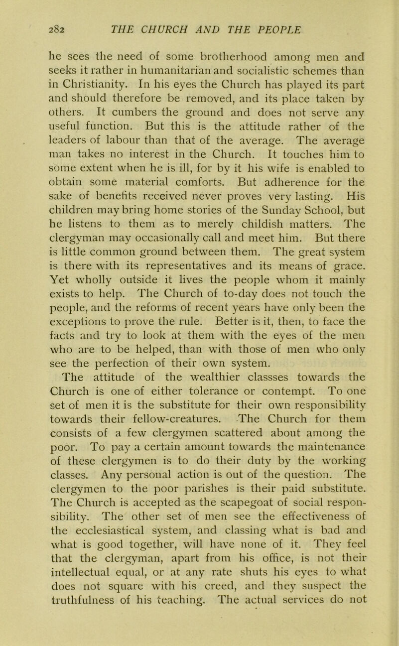 he sees the need of some brotherhood among men and seeks it rather in humanitarian and socialistic schemes than in Christianity. In his eyes the Church has played its part and should therefore be removed, and its place taken by others. It cumbers the ground and does not serve any useful function. But this is the attitude rather of the leaders of labour than that of the average. The average man takes no interest in the Church. It touches him to some extent when he is ill, for by it his wife is enabled to obtain some material comforts. But adherence for the sake of benefits received never proves very lasting. His children may bring home stories of the Sunday School, but he listens to them as to merely childish matters. The clergyman may occasionally call and meet him. But there is little common ground between them. The great system is there with its representatives and its means of grace. Yet wholly outside it lives the people whom it mainly exists to help. The Church of to-day does not touch the people, and the reforms of recent years have only been the exceptions to prove the rule. Better is it, then, to face the facts and try to look at them with the eyes of the men who are to be helped, than with those of men who only see the perfection of their own system. The attitude of the wealthier classses towards the Church is one of either tolerance or contempt. To one set of men it is the substitute for their own responsibility towards their fellow-creatures. The Church for them consists of a few clergymen scattered about among the poor. To pay a certain amount towards the maintenance of these clergymen is to do their duty by the working classes. Any personal action is out of the question. The clergymen to the poor parishes is their paid substitute. The Church is accepted as the scapegoat of social respon- sibility. The other set of men see the effectiveness of the ecclesiastical system, and classing what is bad and what is good together, will have none of it. They feel that the clergyman, apart from his office, is not their intellectual equal, or at any rate shuts his eyes to what does not square with his creed, and they suspect the truthfulness of his teaching. The actual services do not