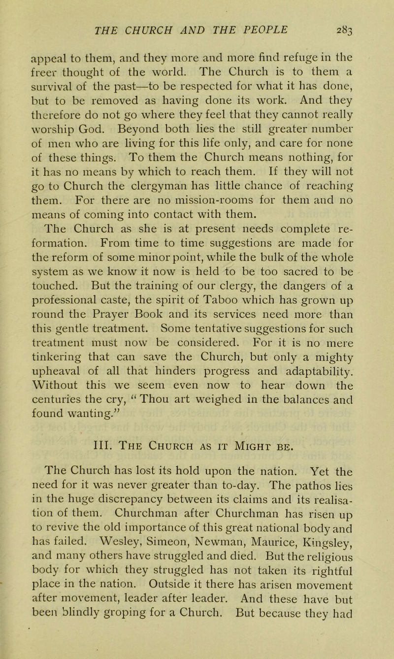 appeal to them, and they more and more find refuge in the freer thought of the world. The Church is to them a survival of the past—to be respected for what it has done, but to be removed as having done its work. And they therefore do not go where they feel that they cannot really worship God. Beyond both lies the still greater number of men who are living for this life only, and care for none of these things. To them the Church means nothing, for it has no means by which to reach them. If they will not go to Church the clergyman has little chance of reaching them. For there are no mission-rooms for them and no means of coming into contact with them. The Church as she is at present needs complete re- formation. From time to time suggestions are made for the reform of some minor point, while the bulk of the whole system as we know it now is held to be too sacred to be touched. But the training of our clergy, the dangers of a professional caste, the spirit of Taboo which has grown up round the Prayer Book and its services need more than this gentle treatment. Some tentative suggestions for such treatment must now be considered. For it is no mere tinkering that can save the Church, but only a mighty upheaval of all that hinders progress and adaptability. Without this we seem even now to hear down the centuries the cry, a Thou art weighed in the balances and found wanting.” III. The Church as it Might be. The Church has lost its hold upon the nation. Yet the need for it was never greater than to-day. The pathos lies in the huge discrepancy between its claims and its realisa- tion of them. Churchman after Churchman has risen up to revive the old importance of this great national body and has failed. Wesley, Simeon, Newman, Maurice, Kingsley, and many others have struggled and died. But the religious body for which they struggled has not taken its rightful place in the nation. Outside it there has arisen movement after movement, leader after leader. And these have but been blindly groping for a Church. But because they had