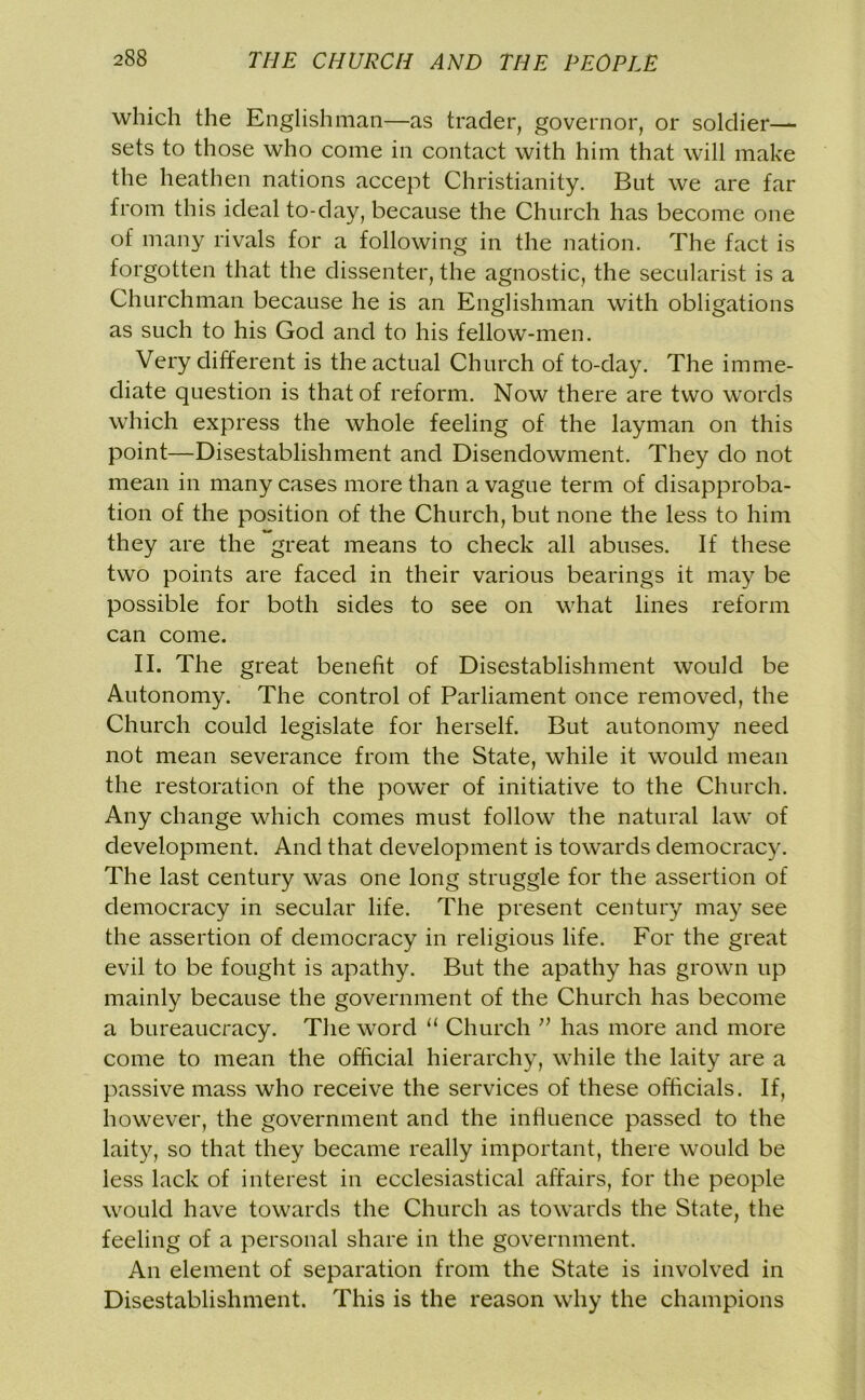 which the Englishman—as trader, governor, or soldier— sets to those who come in contact with him that will make the heathen nations accept Christianity. But we are far from this ideal to-day, because the Church has become one of many rivals for a following in the nation. The fact is forgotten that the dissenter, the agnostic, the secularist is a Churchman because he is an Englishman with obligations as such to his God and to his fellow-men. Very different is the actual Church of to-day. The imme- diate question is that of reform. Now there are two words which express the whole feeling of the layman on this point—Disestablishment and Disendowment. They do not mean in many cases more than a vague term of disapproba- tion of the position of the Church, but none the less to him they are the great means to check all abuses. If these two points are faced in their various bearings it may be possible for both sides to see on what lines reform can come. II. The great benefit of Disestablishment would be Autonomy. The control of Parliament once removed, the Church could legislate for herself. But autonomy need not mean severance from the State, while it would mean the restoration of the power of initiative to the Church. Any change which comes must follow the natural law of development. And that development is towards democracy. The last century was one long struggle for the assertion of democracy in secular life. The present century may see the assertion of democracy in religious life. For the great evil to be fought is apathy. But the apathy has grown up mainly because the government of the Church has become a bureaucracy. The word “ Church ” has more and more come to mean the official hierarchy, while the laity are a passive mass who receive the services of these officials. If, however, the government and the influence passed to the laity, so that they became really important, there would be less lack of interest in ecclesiastical affairs, for the people would have towards the Church as towards the State, the feeling of a personal share in the government. An element of separation from the State is involved in Disestablishment. This is the reason why the champions