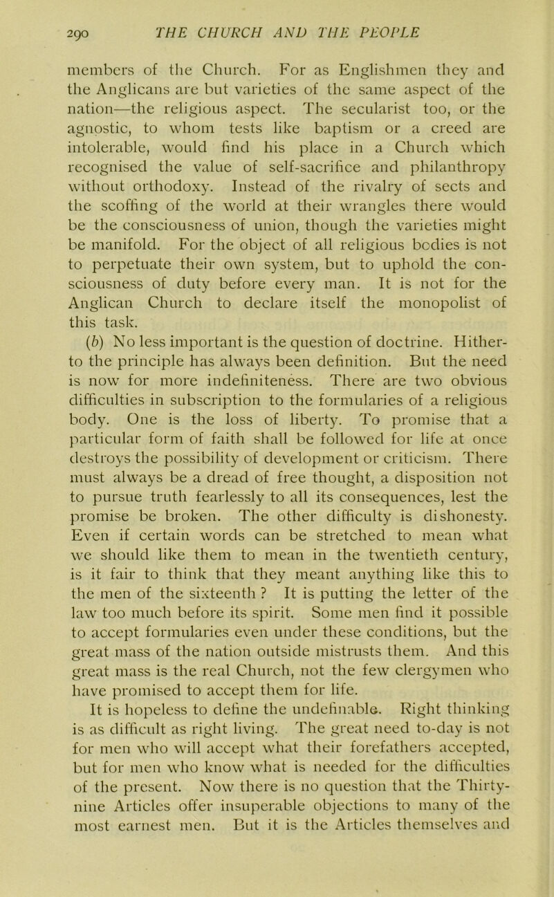 members of the Church. For as Englishmen they and the Anglicans are but varieties of the same aspect of the nation—the religious aspect. The secularist too, or the agnostic, to whom tests like baptism or a creed are intolerable, would find his place in a Church which recognised the value of self-sacrifice and philanthropy without orthodoxy. Instead of the rivalry of sects and the scoffing of the world at their wrangles there would be the consciousness of union, though the varieties might be manifold. For the object of all religious bodies is not to perpetuate their own system, but to uphold the con- sciousness of duty before every man. It is not for the Anglican Church to declare itself the monopolist of this task. (b) No less important is the question of doctrine. Hither- to the principle has always been definition. But the need is now for more indefiniteness. There are two obvious difficulties in subscription to the formularies of a religious body. One is the loss of liberty. To promise that a particular form of faith shall be followed for life at once destroys the possibility of development or criticism. There must always be a dread of free thought, a disposition not to pursue truth fearlessly to all its consequences, lest the promise be broken. The other difficulty is dishonesty. Even if certain words can be stretched to mean what we should like them to mean in the twentieth century, is it fair to think that they meant anything like this to the men of the sixteenth ? It is putting the letter of the law too much before its spirit. Some men find it possible to accept formularies even under these conditions, but the great mass of the nation outside mistrusts them. And this great mass is the real Church, not the few clergymen who have promised to accept them for life. It is hopeless to define the undefinable. Right thinking is as difficult as right living. The great need to-day is not for men who will accept what their forefathers accepted, but for men who know what is needed for the difficulties of the present. Now there is no question that the Thirty- nine Articles offer insuperable objections to many of the most earnest men. But it is the Articles themselves and