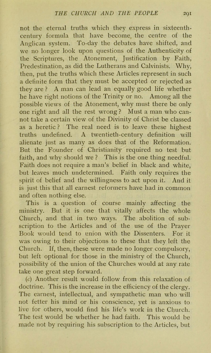 not the eternal truths which they express in sixteenth- century formula that have become the centre of the Anglican system. To-day the debates have shifted, and we no longer look upon questions of the Authenticity of the Scriptures, the Atonement, Justification by Faith, Predestination, as did the Lutherans and Calvinists. Why, then, put the truths which these Articles represent in such a definite form that they must be accepted or rejected as they are ? A man can lead an equally good life whether he have right notions of the Trinity or no. Among all the possible views of the Atonement, why must there be only one right and all the rest wrong ? Must a man who can- not take a certain view of the Divinity of Christ be classed as a heretic ? The real need is to leave these highest truths undefined. A twentieth-century definition will alienate just as many as does that of the Reformation. But the Founder of Christianity required no test but faith, and why should we ? This is the one thing needful. Faith does not require a man’s belief in black and white, but leaves much undetermined. Faith only requires the spirit of belief and the willingness to act upon it. And it is just this that all earnest reformers have had in common and often nothing else. This is a question of course mainly affecting the ministry. But it is one that vitally affects the whole Church, and that in two ways. The abolition of sub- scription to the Articles and of the use of the Prayer Book would tend to union with the Dissenters. For it was owing to their objections to these that they left the Church. If, then, these were made no longer compulsory, but left optional for those in the ministry of the Church, possibility of the union of the Churches would at any rate take one great step forward. (c) Another result would follow from this relaxation of doctrine. This is the increase in the efficiency of the clergy. The earnest, intellectual, and sympathetic man who will not fetter his mind or his conscience, yet is anxious to live for others, would find his life’s work in the Church. The test would be whether he had faith. This would be made not by requiring his subscription to the Articles, but