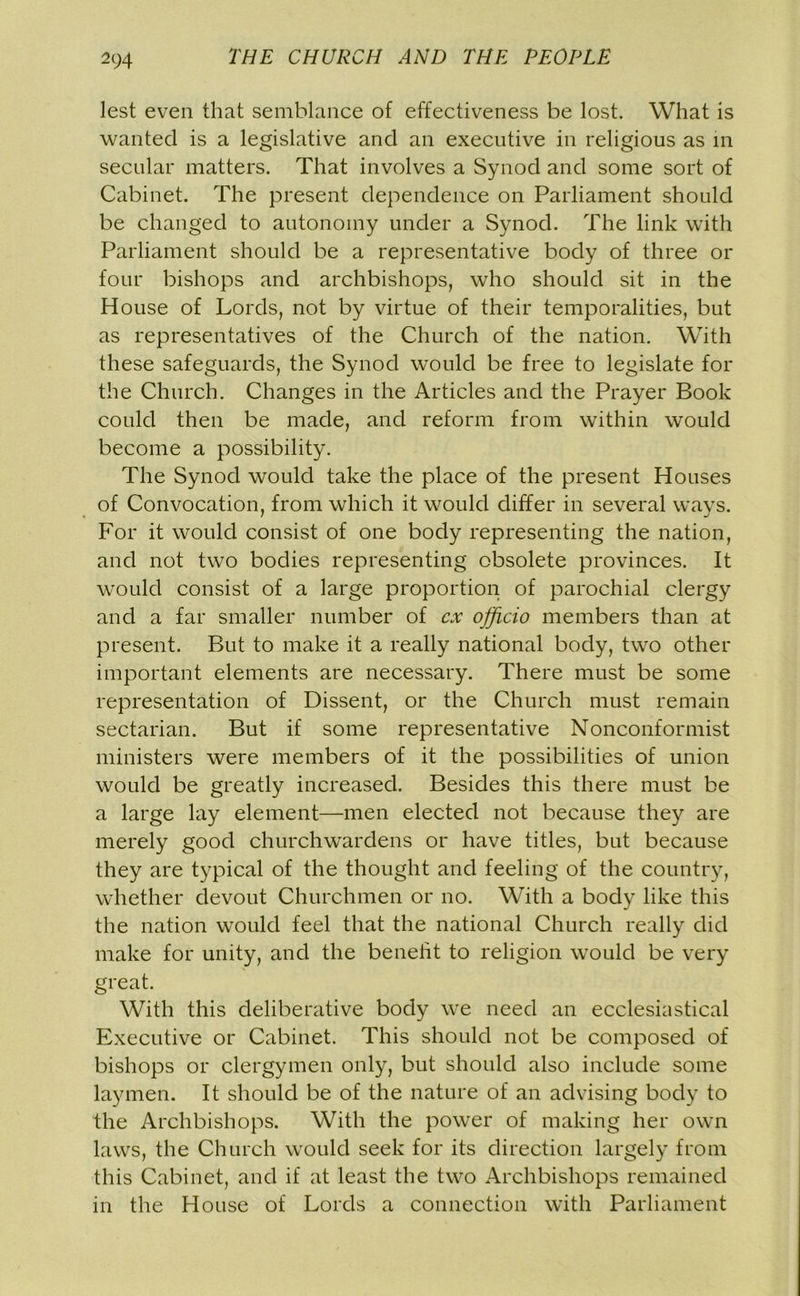 2c;4 lest even that semblance of effectiveness be lost. What is wanted is a legislative and an executive in religious as in secular matters. That involves a Synod and some sort of Cabinet. The present dependence on Parliament should be changed to autonomy under a Synod. The link with Parliament should be a representative body of three or four bishops and archbishops, who should sit in the House of Lords, not by virtue of their temporalities, but as representatives of the Church of the nation. With these safeguards, the Synod would be free to legislate for the Church. Changes in the Articles and the Prayer Book could then be made, and reform from within would become a possibility. The Synod would take the place of the present Houses of Convocation, from which it would differ in several ways. For it would consist of one body representing the nation, and not two bodies representing obsolete provinces. It would consist of a large proportion of parochial clergy and a far smaller number of cx officio members than at present. But to make it a really national body, two other important elements are necessary. There must be some representation of Dissent, or the Church must remain sectarian. But if some representative Nonconformist ministers were members of it the possibilities of union would be greatly increased. Besides this there must be a large lay element—men elected not because they are merely good churchwardens or have titles, but because they are typical of the thought and feeling of the country, whether devout Churchmen or no. With a body like this the nation would feel that the national Church really did make for unity, and the benefit to religion would be very great. With this deliberative body we need an ecclesiastical Executive or Cabinet. This should not be composed of bishops or clergymen only, but should also include some laymen. It should be of the nature of an advising body to the Archbishops. With the power of making her own laws, the Church would seek for its direction largely from this Cabinet, and if at least the two Archbishops remained in the House of Lords a connection with Parliament