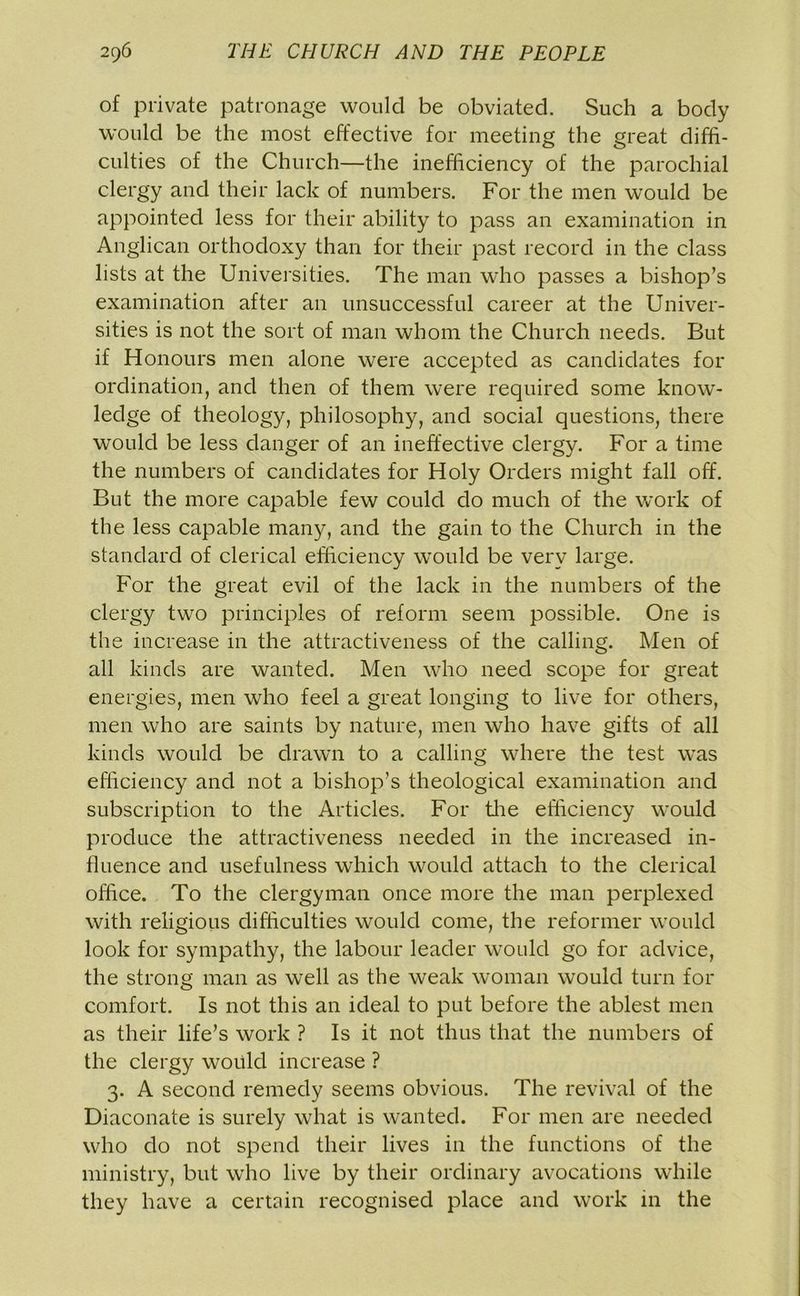 of private patronage would be obviated. Such a body would be the most effective for meeting the great diffi- culties of the Church—the inefficiency of the parochial clergy and their lack of numbers. For the men would be appointed less for their ability to pass an examination in Anglican orthodoxy than for their past record in the class lists at the Universities. The man who passes a bishop’s examination after an unsuccessful career at the Univer- sities is not the sort of man whom the Church needs. But if Honours men alone were accepted as candidates for ordination, and then of them were required some know- ledge of theology, philosophy, and social questions, there would be less danger of an ineffective clergy. For a time the numbers of candidates for Holy Orders might fall off. But the more capable few could do much of the work of the less capable many, and the gain to the Church in the standard of clerical efficiency would be very large. For the great evil of the lack in the numbers of the clergy two principles of reform seem possible. One is the increase in the attractiveness of the calling. Men of all kinds are wanted. Men who need scope for great energies, men who feel a great longing to live for others, men who are saints by nature, men who have gifts of all kinds would be drawn to a calling where the test was efficiency and not a bishop’s theological examination and subscription to the Articles. For the efficiency would produce the attractiveness needed in the increased in- fluence and usefulness which would attach to the clerical office. To the clergyman once more the man perplexed with religious difficulties would come, the reformer would look for sympathy, the labour leader would go for advice, the strong man as well as the weak woman would turn for comfort. Is not this an ideal to put before the ablest men as their life’s work ? Is it not thus that the numbers of the clergy would increase ? 3. A second remedy seems obvious. The revival of the Diaconate is surely what is wanted. For men are needed who do not spend their lives in the functions of the ministry, but who live by their ordinary avocations while they have a certain recognised place and work in the