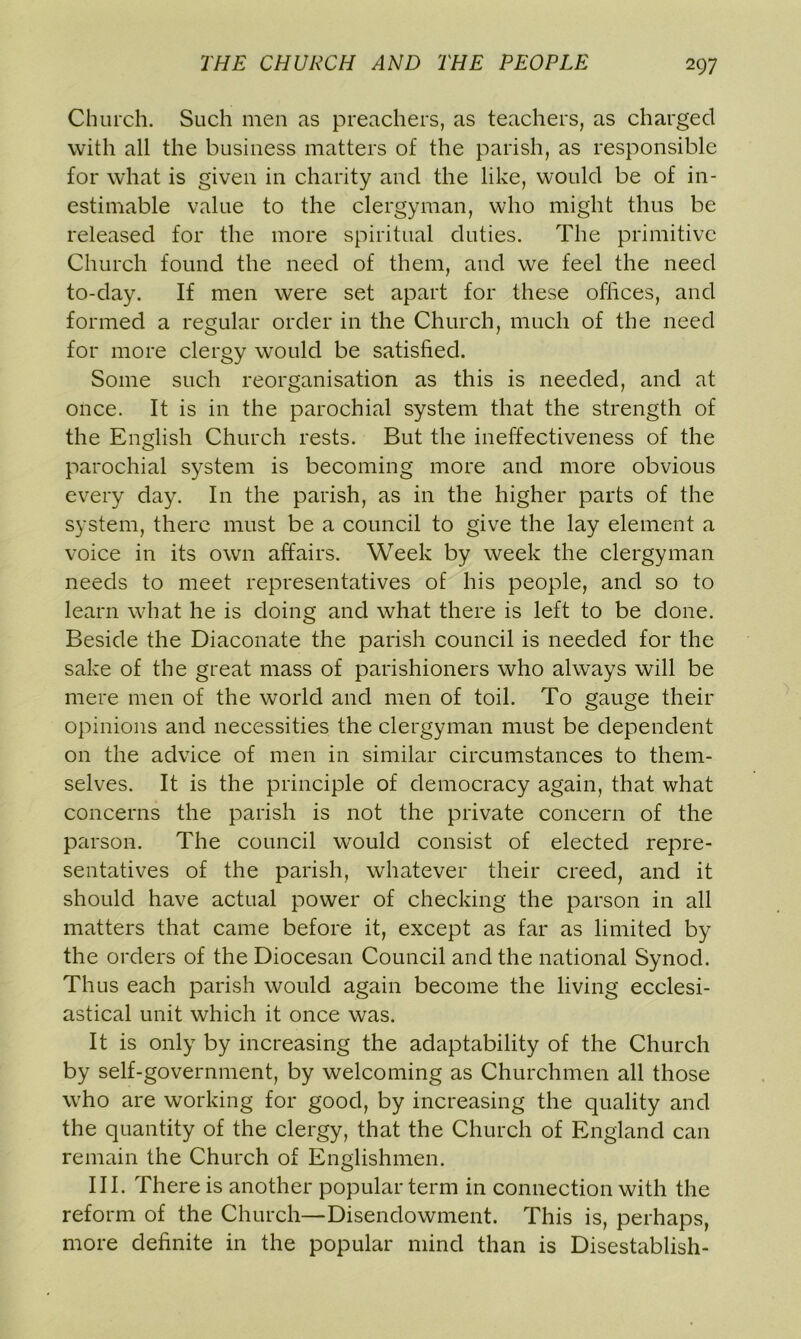 Church. Such men as preachers, as teachers, as charged with all the business matters of the parish, as responsible for what is given in charity and the like, would be of in- estimable value to the clergyman, who might thus be released for the more spiritual duties. The primitive Church found the need of them, and we feel the need to-day. If men were set apart for these offices, and formed a regular order in the Church, much of the need for more clergy would be satisfied. Some such reorganisation as this is needed, and at once. It is in the parochial system that the strength of the English Church rests. But the ineffectiveness of the parochial system is becoming more and more obvious every day. I11 the parish, as in the higher parts of the system, there must be a council to give the lay element a voice in its own affairs. Week by week the clergyman needs to meet representatives of his people, and so to learn what he is doing and what there is left to be done. Beside the Diaconate the parish council is needed for the sake of the great mass of parishioners who always will be mere men of the world and men of toil. To gauge their opinions and necessities the clergyman must be dependent on the advice of men in similar circumstances to them- selves. It is the principle of democracy again, that what concerns the parish is not the private concern of the parson. The council would consist of elected repre- sentatives of the parish, whatever their creed, and it should have actual power of checking the parson in all matters that came before it, except as far as limited by the orders of the Diocesan Council and the national Synod. Thus each parish would again become the living ecclesi- astical unit which it once was. It is only by increasing the adaptability of the Church by self-government, by welcoming as Churchmen all those who are working for good, by increasing the quality and the quantity of the clergy, that the Church of England can remain the Church of Englishmen. III. There is another popular term in connection with the reform of the Church—Disendowment. This is, perhaps, more definite in the popular mind than is Disestablish-