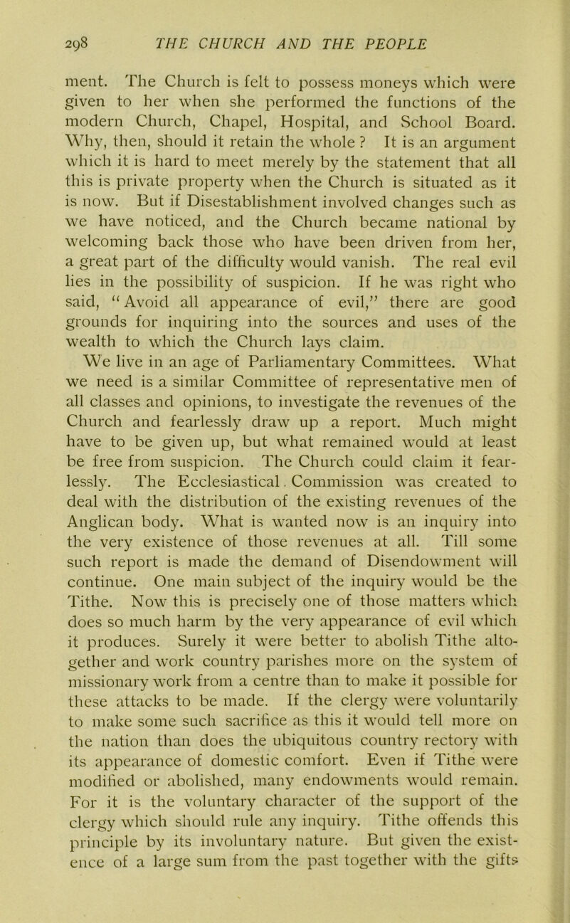 ment. The Church is felt to possess moneys which were given to her when she performed the functions of the modern Church, Chapel, Hospital, and School Board. Why, then, should it retain the whole ? It is an argument which it is hard to meet merely by the statement that all this is private property when the Church is situated as it is now. But if Disestablishment involved changes such as we have noticed, and the Church became national by welcoming back those who have been driven from her, a great part of the difficulty would vanish. The real evil lies in the possibility of suspicion. If he was right who said, “ Avoid all appearance of evil,” there are good grounds for inquiring into the sources and uses of the wealth to which the Church lays claim. We live in an age of Parliamentary Committees. What we need is a similar Committee of representative men of all classes and opinions, to investigate the revenues of the Church and fearlessly draw up a report. Much might have to be given up, but what remained would at least be free from suspicion. The Church could claim it fear- lessly. The Ecclesiastical. Commission was created to deal with the distribution of the existing revenues of the Anglican body. What is wanted now is an inquiry into the very existence of those revenues at all. Till some such report is made the demand of Disendowment will continue. One main subject of the inquiry would be the Tithe. Now this is precisely one of those matters which does so much harm by the very appearance of evil which it produces. Surely it were better to abolish Tithe alto- gether and work country parishes more on the system of missionary work from a centre than to make it possible for these attacks to be made. If the clergy were voluntarily to make some such sacrifice as this it would tell more on the nation than does the ubiquitous country rectory with its appearance of domestic comfort. Even if Tithe were modified or abolished, many endowments would remain. For it is the voluntary character of the support of the clergy which should rule any inquiry. Tithe offends this principle by its involuntary nature. But given the exist- ence of a large sum from the past together with the gifts