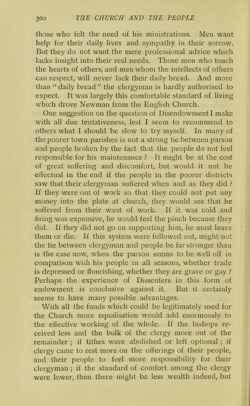 those who felt the need of his ministrations. Men want help for their daily lives and sympathy in their sorrow. But they do not want the mere professional advice which lacks insight into their real needs. Those men who touch the hearts of others, and men whom the intellects of others can respect, will never lack their daily bread. And more than “daily bread” the clergyman is hardly authorised to expect. It was largely this comfortable standard of living which drove Newman from the English Church. One suggestion on the question of Disendowment I make with all due tentativeness, lest I seem to recommend to others what I should be slow to try myself. In many of the poorer town parishes is not a strong tie between parson and people broken by the fact that the people do not feel responsible for his maintenance ? It might be at the cost of great suffering and discomfort, but would it not be effectual in the end if the people in the poorer districts saw that their clergyman suffered when and as they did ? If they were out of work so that they could not put any money into the plate at church, they would see that he suffered from their want of work. If it was cold and firing was expensive, he would feel the pinch because they did. If they did not go on supporting him, he must leave them or die. If this system were followed out, might not the tie between clergyman and people be far stronger than is the case now, when the parson seems to be well off in comparison with his people in all seasons, whether trade is depressed or flourishing, whether they are grave or gay ? Perhaps the experience of Dissenters in this form of endowment is conclusive against it. But it certainly seems to have many possible advantages. With all the funds which could be legitimately used for the Church more equalisation would add enormously to the effective working of the whole. If the bishops re- ceived less and the bulk of the clergy more out of the remainder ; if tithes were abolished or left optional ; if clergy came to rest more on the offerings of their people, and their people to feel more responsibility for their clergyman ; if the standard of comfort among the clergy were lower, then there might be less wealth indeed, but