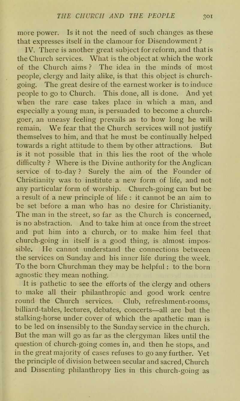more power. Is it not the need of such changes as these that expresses itself in the clamour for Disendowment ? IV. There is another great subject for reform, and that is the Church services. What is the object at which the work of the Church aims ? The idea in the minds of most people, clergy and laity alike, is that this object is church- going. The great desire of the earnest worker is to induce people to go to Church. This done, all is done. And yet when the rare case takes place in which a man, and especially a young man, is persuaded to become a church- goer, an uneasy feeling prevails as to how long he will remain. We fear that the Church services will not justify themselves to him, and that he must be continually helped towards a right attitude to them by other attractions. But is it not possible that in this lies the root of the whole difficulty ? Where is the Divine authority for the Anglican service of to-day ? Surely the aim of the Founder of Christianity was to institute a new form of life, and not any particular form of worship. Church-going can but be a result of a new principle of life : it cannot be an aim to be set before a man who has no desire for Christianity. The man in the street, so far as the Church is concerned, is no abstraction. And to take him at once from the street and put him into a church, or to make him feel that church-going in itself is a good thing, is almost impos- sible. lie cannot understand the connections between the services on Sunday and his inner life during the week. To the born Churchman they may be helpful: to the born agnostic they mean nothing. It is pathetic to see the efforts of the clergy and others to make all their philanthropic and good work centre round the Church services. Club, refreshment-rooms, billiard-tables, lectures, debates, concerts—all are but the stalking-horse under cover of which the apathetic man is to be led on insensibly to the Sunday service in the church. But the man will go as far as the clergyman likes until the question of church-going comes in, and then he stops, and in the great majority of cases refuses to go any further. Yet the principle of division between secular and sacred, Church and Dissenting philanthropy lies in this church-going as