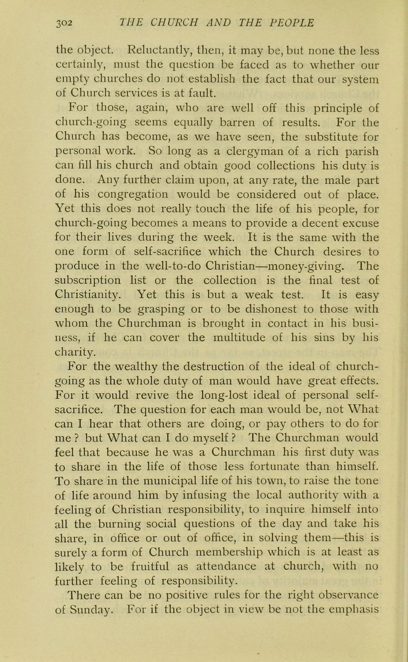 the object. Reluctantly, then, it may be, but none the less certainly, must the question be faced as to whether our empty churches do not establish the fact that our system of Church services is at fault. For those, again, who are well off this principle of church-going seems equally barren of results. For the Church has become, as we have seen, the substitute for personal work. So long as a clergyman of a rich parish can till his church and obtain good collections his duty is done. Any further claim upon, at any rate, the male part of his congregation would be considered out of place. Yet this does not really touch the life of his people, for church-going becomes a means to provide a decent excuse for their lives during the week. It is the same with the one form of self-sacrifice which the Church desires to produce in the well-to-do Christian—money-giving. The subscription list or the collection is the final test of Christianity. Yet this is but a weak test. It is easy enough to be grasping or to be dishonest to those with whom the Churchman is brought in contact in his busi- ness, if he can cover the multitude of his sins by his charity. For the wealthy the destruction of the ideal of church- going as the whole duty of man would have great effects. For it would revive the long-lost ideal of personal self- sacrifice. The question for each man would be, not What can I hear that others are doing, or pay others to do for me ? but What can I do myself ? The Churchman would feel that because he was a Churchman his first duty was to share in the life of those less fortunate than himself. To share in the municipal life of his town, to raise the tone of life around him by infusing the local authority with a feeling of Christian responsibility, to inquire himself into all the burning social questions of the day and take his share, in office or out of office, in solving them—this is surely a form of Church membership which is at least as likely to be fruitful as attendance at church, with no further feeling of responsibility. There can be no positive rules for the right observance of Sunday. For if the object in view be not the emphasis