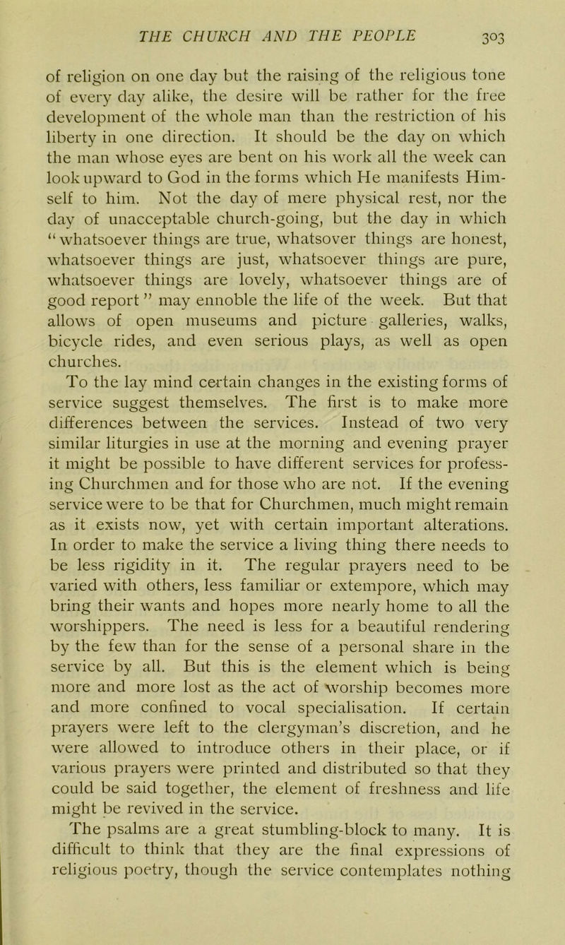 of religion on one day but the raising of the religious tone of every clay alike, the desire will be rather for the free development of the whole man than the restriction of his liberty in one direction. It should be the day on which the man whose eyes are bent on his work all the week can look upward to God in the forms which He manifests Him- self to him. Not the day of mere physical rest, nor the day of unacceptable church-going, but the day in which “ whatsoever things are true, whatsover things are honest, whatsoever things are just, whatsoever things are pure, whatsoever things are lovely, whatsoever things are of good report ” may ennoble the life of the week. But that allows of open museums and picture galleries, walks, bicycle rides, and even serious plays, as well as open churches. To the lay mind certain changes in the existing forms of service suggest themselves. The first is to make more differences between the services. Instead of two very similar liturgies in use at the morning and evening prayer it might be possible to have different services for profess- ing Churchmen and for those who are not. If the evening service were to be that for Churchmen, much might remain as it exists now, yet with certain important alterations. In order to make the service a living thing there needs to be less rigidity in it. The regular prayers need to be varied with others, less familiar or extempore, which may bring their wants and hopes more nearly home to all the worshippers. The need is less for a beautiful rendering by the few than for the sense of a personal share in the service by all. But this is the element which is being more and more lost as the act of worship becomes more and more confined to vocal specialisation. If certain prayers were left to the clergyman’s discretion, and he were allowed to introduce others in their place, or if various prayers were printed and distributed so that they could be said together, the element of freshness and life might be revived in the service. The psalms are a great stumbling-block to many. It is difficult to think that they are the final expressions of religious poetry, though the service contemplates nothing