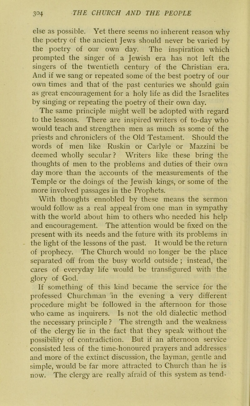 else as possible. Yet there seems no inherent reason why the poetry of the ancient Jews should never be varied by the poetry of our own day. The inspiration which prompted the singer of a Jewish era has not left the singers of the twentieth century of the Christian era. And if we sang or repeated some of the best poetry of our own times and that of the past centuries we should gain as great encouragement for a holy life as did the Israelites by singing or repeating the poetry of their own day. The same principle might well be adopted with regard to the lessons. There are inspired writers of to-day who would teach and strengthen men as much as some of the priests and chroniclers of the Old Testament. Should the words of men like Ruskin or Carlyle or Mazzini be deemed wholly secular ? Writers like these bring the thoughts of men to the problems and duties of their own day more than the accounts of the measurements of the Temple or the doings of the Jewish kings, or some of the more involved passages in the Prophets. With thoughts ennobled by these means the sermon would follow as a real appeal from one man in sympathy with the world about him to others who needed his help and encouragement. The attention would be fixed on the present with its needs and the future with its problems in the light of the lessons of the past. It would be the return of prophecy. The Church would no longer be the place separated off from the busy world outside ; instead, the cares of everyday life would be transfigured with the glory of God. If something of this kind became the service for the professed Churchman in the evening a very different procedure might be followed in the afternoon for those who came as inquirers. Is not the old dialectic method the necessary principle ? The strength and the weakness of the clergy lie in the fact that they speak without the possibility of contradiction. But if an afternoon service consisted less of the time-honoured prayers and addresses and more of the extinct discussion, the layman, gentle and simple, would be far more attracted to Church than he is now. The clergy are really afraid of this system as tend-