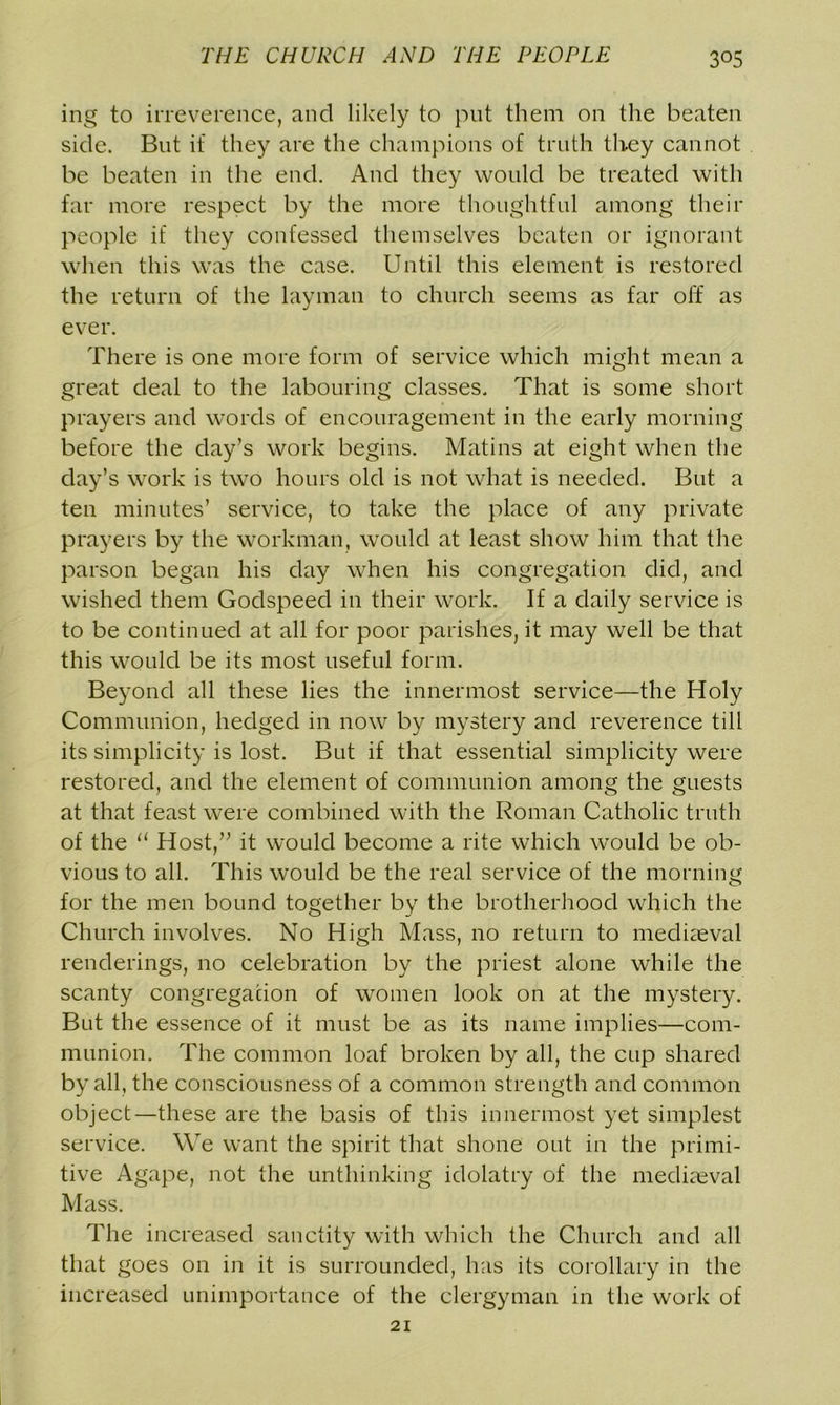 ing to irreverence, and likely to put them on the beaten side. But if they are the champions of truth they cannot be beaten in the end. And they would be treated with far more respect by the more thoughtful among their people if they confessed themselves beaten or ignorant when this was the case. Until this element is restored the return of the layman to church seems as far off as ever. There is one more form of service which might mean a great deal to the labouring classes. That is some short prayers and words of encouragement in the early morning before the day’s work begins. Matins at eight when the day’s work is two hours old is not what is needed. But a ten minutes’ service, to take the place of any private prayers by the workman, would at least show him that the parson began his day when his congregation did, and wished them Godspeed in their work. If a daily service is to be continued at all for poor parishes, it may well be that this would be its most useful form. Beyond all these lies the innermost service—the Holy Communion, hedged in now by mystery and reverence till its simplicity is lost. But if that essential simplicity were restored, and the element of communion among the guests at that feast were combined with the Roman Catholic truth of the 11 Host,” it would become a rite which would be ob- vious to all. This would be the real service of the morning for the men bound together by the brotherhood which the Church involves. No High Mass, no return to mediaeval renderings, no celebration by the priest alone while the scanty congregation of women look on at the mystery. But the essence of it must be as its name implies—com- munion. The common loaf broken by all, the cup shared by all, the consciousness of a common strength and common object—these are the basis of this innermost yet simplest service. We want the spirit that shone out in the primi- tive Agape, not the unthinking idolatry of the mediaeval Mass. The increased sanctity with which the Church and all that goes on in it is surrounded, has its corollary in the increased unimportance of the clergyman in the work of 21