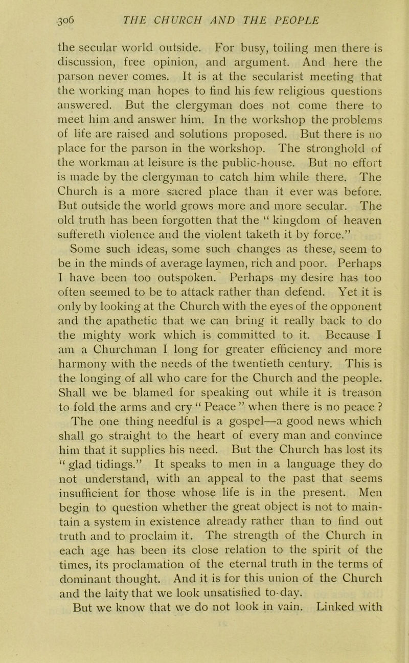 the secular world outside. For busy, toiling men there is discussion, free opinion, and argument. And here the parson never comes. It is at the secularist meeting that the working man hopes to find his few religious questions answered. But the clergyman does not come there to meet him and answer him. In the workshop the problems of life are raised and solutions proposed. But there is no place for the parson in the workshop. The stronghold of the workman at leisure is the public-house. But no effort is made by the clergyman to catch him while there. The Church is a more sacred place than it ever was before. But outside the world grows more and more secular. The old truth has been forgotten that the “ kingdom of heaven suffereth violence and the violent taketh it by force.” Some such ideas, some such changes as these, seem to be in the minds of average laymen, rich and poor. Perhaps I have been too outspoken. Perhaps my desire has too often seemed to be to attack rather than defend. Yet it is only by looking at the Church with the eyes of the opponent and the apathetic that we can bring it really back to do the mighty work which is committed to it. Because I am a Churchman I long for greater efficiency and more harmony with the needs of the twentieth century. This is the longing of all who care for the Church and the people. Shall we be blamed for speaking out while it is treason to fold the arms and cry “ Peace ” when there is no peace ? The one thing needful is a gospel—a good news which shall go straight to the heart of every man and convince him that it supplies his need. But the Church has lost its “ glad tidings.” It speaks to men in a language they do not understand, with an appeal to the past that seems insufficient for those whose life is in the present. Men begin to question whether the great object is not to main- tain a system in existence already rather than to find out truth and to proclaim it. The strength of the Church in each age has been its close relation to the spirit of the times, its proclamation of the eternal truth in the terms of dominant thought. And it is for this union of the Church and the laity that we look unsatisfied to-day. But we know that we do not look in vain. Linked with