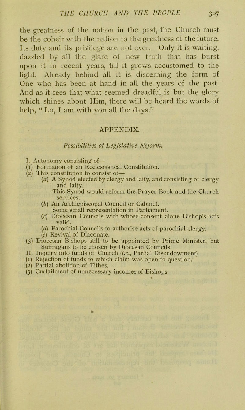 the greatness of the nation in the past, the Church must be the coheir with the nation to the greatness of the future. Its duty and its privilege are not over. Only it is waiting, dazzled by all the glare of new truth that has burst upon it in recent years, till it grows accustomed to the light. Already behind all it is discerning the form of One who has been at hand in all the years of the past. And as it sees that what seemed dreadful is but the glory which shines about Him, there will be heard the words of help, “ Lo, I am with you all the days.” APPENDIX. Possibilities of Legislative Reform. I. Autonomy consisting of— (1) Formation of an Ecclesiastical Constitution. (2) This constitution to consist of— (a) A Synod elected by clergy and laity, and consisting of clergy and laity. This Synod would reform the Prayer Book and the Church services. (b) An Archiepiscopal Council or Cabinet. Some small representation in Parliament. (c) Diocesan Councils, with whose consent alone Bishop’s acts valid. (d) Parochial Councils to authorise acts of parochial clergy. (1e) Revival of Diaconate. (3) Diocesan Bishops still to be appointed by Prime Minister, but Suffragans to be chosen by Diocesan Councils. II. Inquiry into funds of Church (i.c., Partial Disendowment) (1) Rejection of funds to which claim was open to question. (2) Partial abolition of Tithes. (3) Curtailment of unnecessary incomes of Bishops.