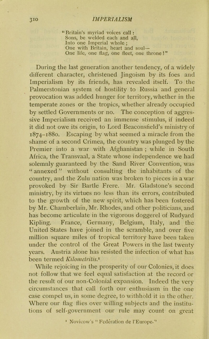 “ Britain’s myriad voices call : Sons, be welded each and all, Into one Imperial whole ; One with Britain, heart and soul— One life, one flag, one fleet, one throne ! ” During the last generation another tendency, of a widely different character, christened Jingoism by its foes and Imperialism by its friends, has revealed itself. To the Palmerstonian system of hostility to Russia and general provocation was added hunger for territory, whether in the temperate zones or the tropics, whether already occupied by settled Governments or no. The conception of aggres- sive Imperialism received an immense stimulus, if indeed it did not owe its origin, to Lord Beaconsheld’s ministry of 1874-1880. Escaping by what seemed a miracle from the shame of a second Crimea, the country was plunged by the Premier into a war with Afghanistan ; while in South Africa, the Transvaal, a State whose independence we had solemnly guaranteed by the Sand River Convention, was “ annexed ’5 without consulting the inhabitants of the country, and the Zulu nation was broken to pieces in a war provoked by Sir Bartle Frere. Mr. Gladstone’s second ministry, by its virtues no less than its errors, contributed to the growth of the new spirit, which has been fostered by Mr. Chamberlain, Mr. Rhodes, and other politicians, and has become articulate in the vigorous doggerel of Rudyard Kipling. France, Germany, Belgium, Italy, and the United States have joined in the scramble, and over five million square miles of tropical territory have been taken under the control of the Great Powers in the last twenty years. Austria alone has resisted the infection of what has been termed Kilomeiritis.x While rejoicing in the prosperity of our Colonies, it does not follow that we feel equal satisfaction at the record or the result of our non-Colonial expansion. Indeed the very circumstances that call forth our enthusiasm in the one case compel 11s, in some degree, to withhold it in the other. Where our flag Hies over willing subjects and the institu- tions of self-government our rule may count on great 1 Novicow’s “ Federation de l’Europe.’’