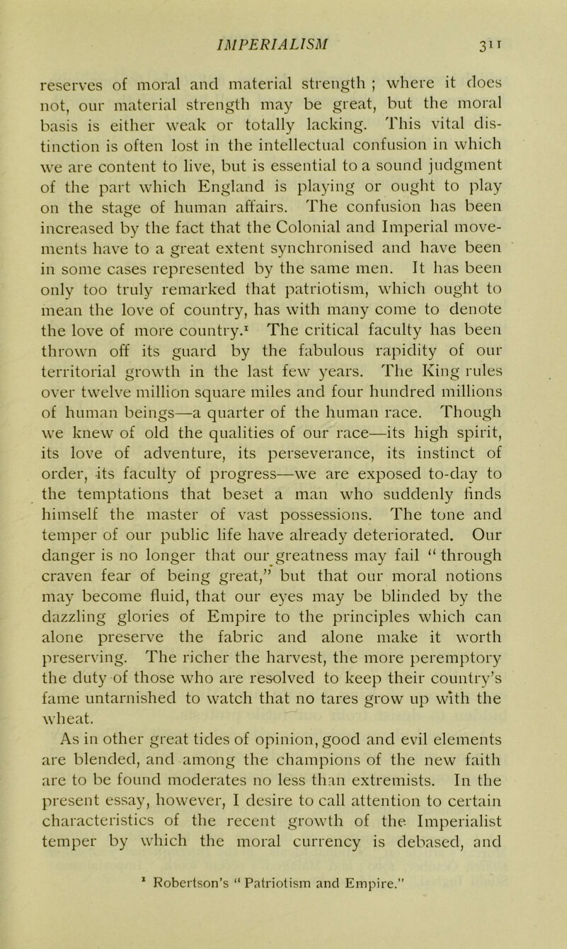 reserves of moral and material strength ; where it does not, our material strength may be great, but the moral basis is either weak or totally lacking. This vital dis- tinction is often lost in the intellectual confusion in which we are content to live, but is essential to a sound judgment of the part which England is playing or ought to play on the stage of human affairs. The confusion has been increased by the fact that the Colonial and Imperial move- ments have to a great extent synchronised and have been in some cases represented by the same men. It has been only too truly remarked that patriotism, which ought to mean the love of country, has with many come to denote the love of more country.1 The critical faculty has been thrown off its guard by the fabulous rapidity of our territorial growth in the last few years. The King rules over twelve million square miles and four hundred millions of human beings—a quarter of the human race. Though we knew of old the qualities of our race—its high spirit, its love of adventure, its perseverance, its instinct of order, -its faculty of progress—we are exposed to-day to the temptations that beset a man who suddenly finds himself the master of vast possessions. The tone and temper of our public life have already deteriorated. Our danger is no longer that our greatness may fail il through craven fear of being great/’ but that our moral notions may become fluid, that our eyes may be blinded by the dazzling glories of Empire to the principles which can alone preserve the fabric and alone make it worth preserving. The richer the harvest, the more peremptory the duty of those who are resolved to keep their country’s fame untarnished to watch that no tares grow up with the wheat. As in other great tides of opinion, good and evil elements are blended, and among the champions of the new faith are to be found moderates no less than extremists. In the present essay, however, I desire to call attention to certain characteristics of the recent growth of the Imperialist temper by which the moral currency is debased, and 1 Robertson’s “ Patriotism and Empire.”