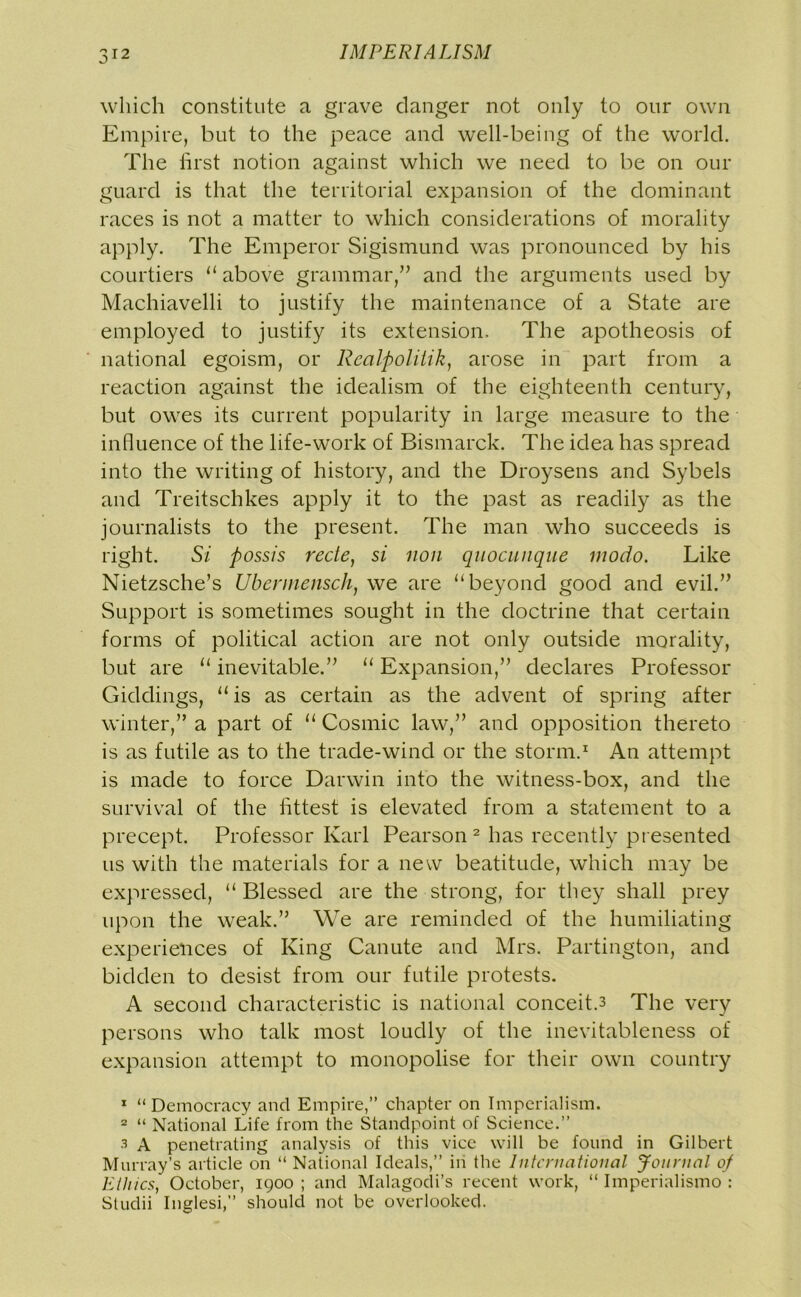 which constitute a grave clanger not only to our own Empire, but to the peace and well-being of the world. The first notion against which we need to be on our guard is that the territorial expansion of the dominant races is not a matter to which considerations of morality apply. The Emperor Sigismund was pronounced by his courtiers “ above grammar,” and the arguments used by Machiavelli to justify the maintenance of a State are employed to justify its extension. The apotheosis of national egoism, or Rcalpolitik, arose in part from a reaction against the idealism of the eighteenth century, but owes its current popularity in large measure to the influence of the life-work of Bismarck. The idea has spread into the writing of history, and the Droysens and Sybels and Treitschkes apply it to the past as readily as the journalists to the present. The man who succeeds is right. Si possis rede, si non quocunque modo. Like Nietzsche’s Ubernienscli, we are “beyond good and evil.” Support is sometimes sought in the doctrine that certain forms of political action are not only outside morality, but are u inevitable.” “ Expansion,” declares Professor Giddings, “ is as certain as the advent of spring after winter,” a part of u Cosmic law,” and opposition thereto is as futile as to the trade-wind or the storm.1 An attempt is made to force Darwin into the witness-box, and the survival of the fittest is elevated from a statement to a precept. Professor Karl Pearson 2 3 has recently presented us with the materials for a new beatitude, which may be expressed, “ Blessed are the strong, for they shall prey upon the weak.” We are reminded of the humiliating experiences of King Canute and Mrs. Partington, and bidden to desist from our futile protests. A second characteristic is national conceit.3 The very persons who talk most loudly of the inevitableness of expansion attempt to monopolise for their own country 1 “Democracy and Empire,” chapter on Imperialism. 2 “ National Life from the Standpoint of Science.” 3 A penetrating analysis of this vice will be found in Gilbert Murray’s article on “ National Ideals,” in the International Journal of Ethics, October, igoo ; and Malagodi’s recent work, “ Imperialism© : Studii Inglesi,” should not be overlooked.