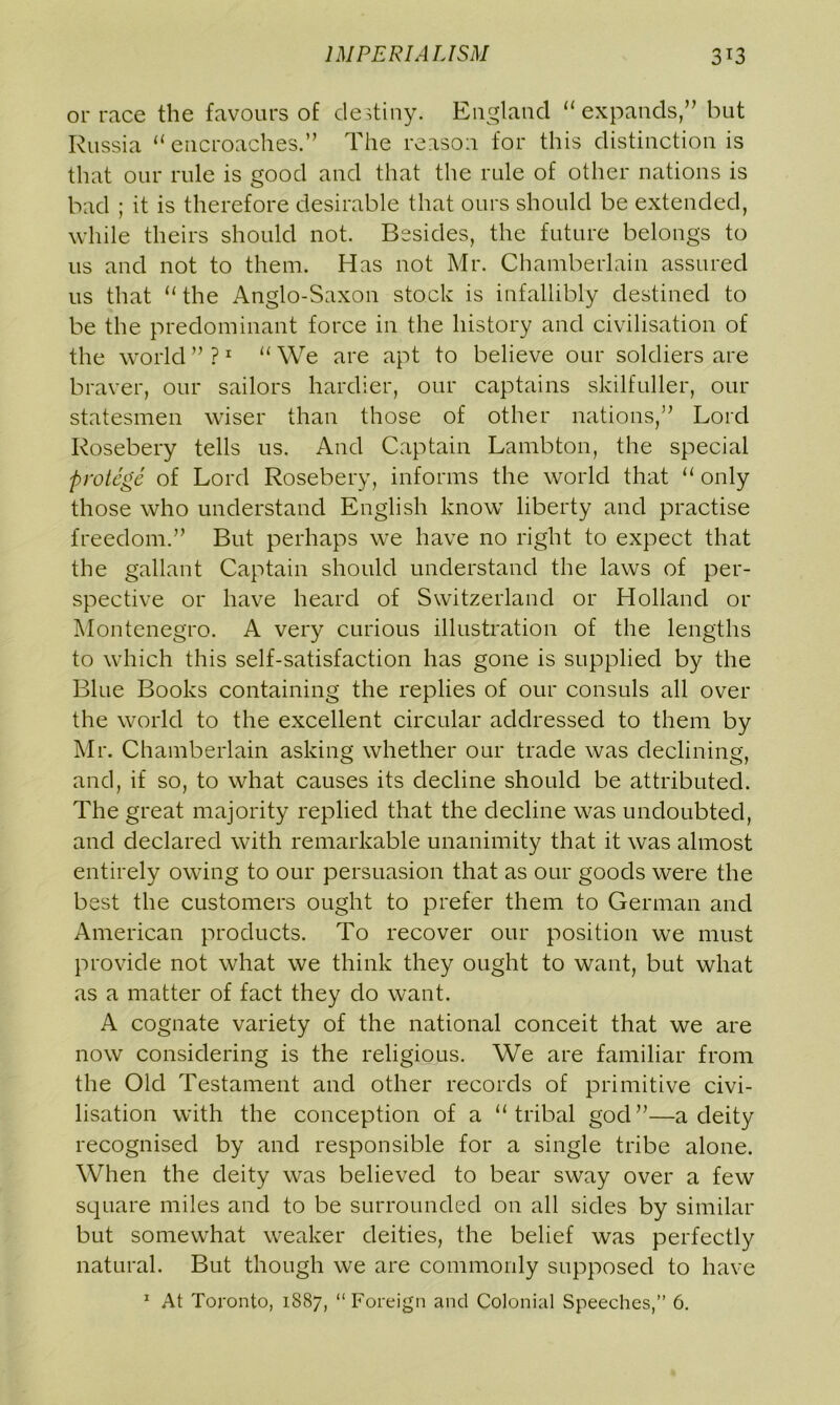 or race the favours of destiny. England “expands,” but Russia “ encroaches.” The reason for this distinction is that our rule is good and that the rule of other nations is bad ; it is therefore desirable that ours should be extended, while theirs should not. Besides, the future belongs to us and not to them. Has not Mr. Chamberlain assured us that “the Anglo-Saxon stock is infallibly destined to be the predominant force in the history and civilisation of the world ” ?1 “ We are apt to believe our soldiers are braver, our sailors hardier, our captains skilfuller, our statesmen wiser than those of other nations,” Lord Rosebery tells us. And Captain Lambton, the special protege of Lord Rosebery, informs the world that “ only those who understand English know liberty and practise freedom.” But perhaps we have no right to expect that the gallant Captain should understand the laws of per- spective or have heard of Switzerland or Holland or Montenegro. A very curious illustration of the lengths to which this self-satisfaction has gone is supplied by the Blue Books containing the replies of our consuls all over the world to the excellent circular addressed to them by Mr. Chamberlain asking whether our trade was declining, and, if so, to what causes its decline should be attributed. The great majority replied that the decline was undoubted, and declared with remarkable unanimity that it was almost entirely owing to our persuasion that as our goods were the best the customers ought to prefer them to German and American products. To recover our position we must provide not what we think they ought to want, but what as a matter of fact they do want. A cognate variety of the national conceit that we are now considering is the religious. We are familiar from the Old Testament and other records of primitive civi- lisation with the conception of a “tribal god”—a deity recognised by and responsible for a single tribe alone. When the deity was believed to bear sway over a few square miles and to be surrounded on all sides by similar but somewhat weaker deities, the belief was perfectly natural. But though we are commonly supposed to have 1 At Toronto, 1887, “Foreign and Colonial Speeches,” 6.