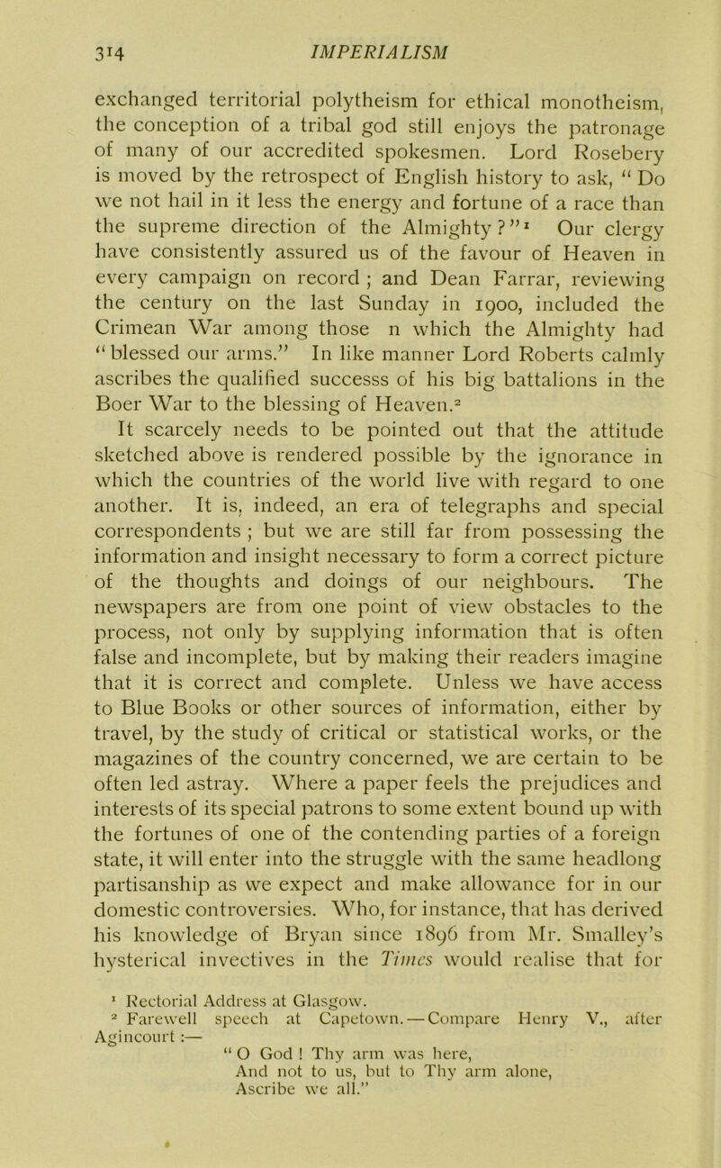 exchanged territorial polytheism for ethical monotheism, the conception of a tribal god still enjoys the patronage of many of our accredited spokesmen. Lord Rosebery is moved by the retrospect of English history to ask, “ Do we not hail in it less the energy and fortune of a race than the supreme direction of the Almighty?”1 Our clergy have consistently assured us of the favour of Heaven in every campaign on record ; and Dean Farrar, reviewing the century on the last Sunday in 1900, included the Crimean War among those n which the Almighty had “ blessed our arms.” In like manner Lord Roberts calmly ascribes the qualified successs of his big battalions in the Boer War to the blessing of Heaven.2 It scarcely needs to be pointed out that the attitude sketched above is rendered possible by the ignorance in which the countries of the world live with regard to one another. It is, indeed, an era of telegraphs and special correspondents ; but we are still far from possessing the information and insight necessary to form a correct picture of the thoughts and doings of our neighbours. The newspapers are from one point of view obstacles to the process, not only by supplying information that is often false and incomplete, but by making their readers imagine that it is correct and complete. Unless we have access to Blue Books or other sources of information, either by travel, by the study of critical or statistical works, or the magazines of the country concerned, we are certain to be often led astray. Where a paper feels the prejudices and interests of its special patrons to some extent bound up with the fortunes of one of the contending parties of a foreign state, it will enter into the struggle with the same headlong partisanship as vve expect and make allowance for in our domestic controversies. Who, for instance, that has derived his knowledge of Bryan since 1896 from Mr. Smalley’s hysterical invectives in the Times would realise that for 1 Rectorial Address at Glasgow. 2 Farewell speech at Capetown. — Compare Henry V., after Agincourt :— “ O God ! Thy arm was here, And not to us, but to Thy arm alone, Ascribe we all.’’