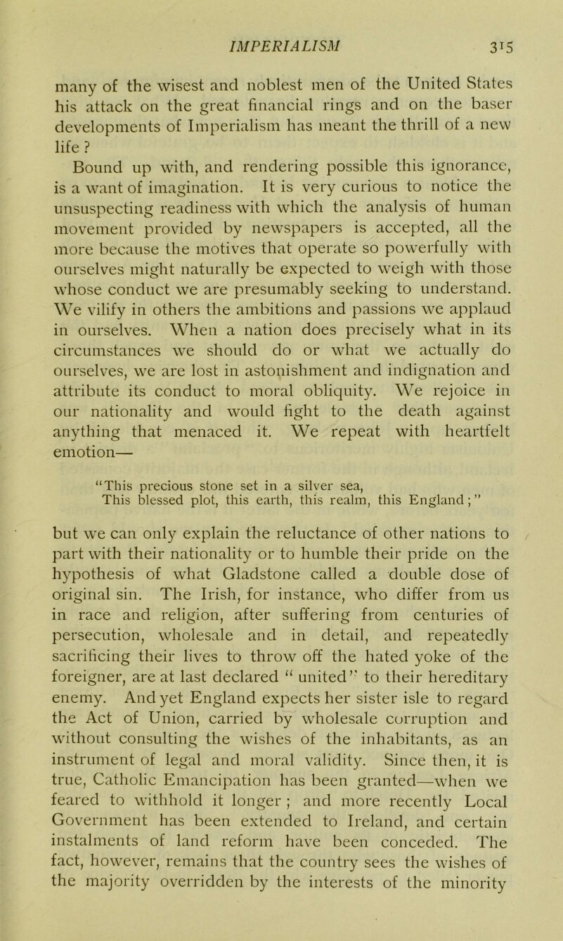 many of the wisest and noblest men of the United States his attack on the great financial rings and on the baser developments of Imperialism has meant the thrill of a new life ? Bound up with, and rendering possible this ignorance, is a want of imagination. It is very curious to notice the unsuspecting readiness with which the analysis of human movement provided by newspapers is accepted, all the more because the motives that operate so powerfully with ourselves might naturally be expected to weigh with those whose conduct we are presumably seeking to understand. We vilify in others the ambitions and passions we applaud in ourselves. When a nation does precisely what in its circumstances we should do or what we actually do ourselves, we are lost in astonishment and indignation and attribute its conduct to moral obliquity. We rejoice in our nationality and would fight to the death against anything that menaced it. We repeat with heartfelt emotion— “This precious stone set in a silver sea, This blessed plot, this earth, this realm, this England ; ” but we can only explain the reluctance of other nations to part with their nationality or to humble their pride on the hypothesis of what Gladstone called a double dose of original sin. The Irish, for instance, who differ from us in race and religion, after suffering from centuries of persecution, wholesale and in detail, and repeatedly sacrificing their lives to throw off the hated yoke of the foreigner, are at last declared “ united’’ to their hereditary enemy. And yet England expects her sister isle to regard the Act of Union, carried by wholesale corruption and without consulting the wishes of the inhabitants, as an instrument of legal and moral validity. Since then, it is true, Catholic Emancipation has been granted—when we feared to withhold it longer ; and more recently Local Government has been extended to Ireland, and certain instalments of land reform have been conceded. The fact, however, remains that the country sees the wishes of the majority overridden by the interests of the minority