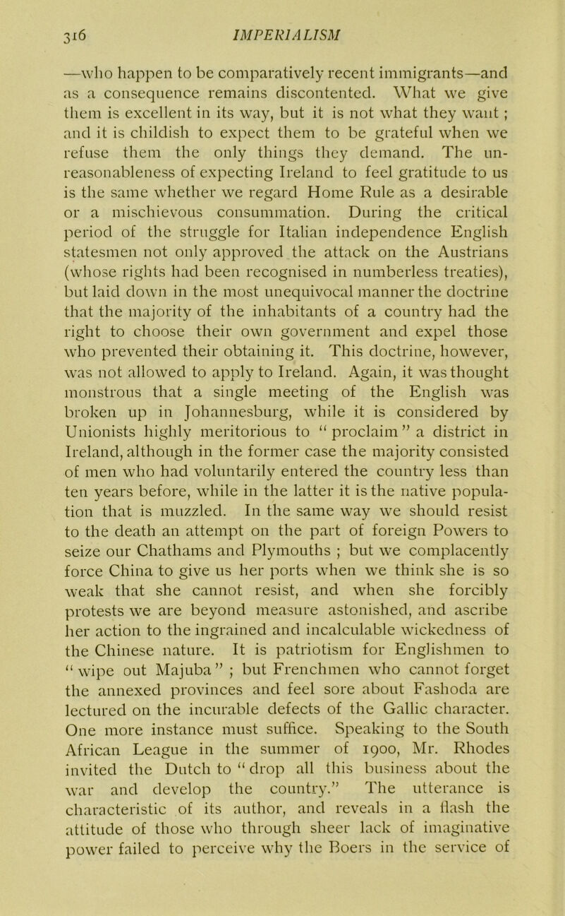—who happen to be comparatively recent immigrants—and as a consequence remains discontented. What we give them is excellent in its way, but it is not what they want ; and it is childish to expect them to be grateful when we refuse them the only things they demand. The un- reasonableness of expecting Ireland to feel gratitude to us is the same whether we regard Home Rule as a desirable or a mischievous consummation. During the critical period of the struggle for Italian independence English statesmen not only approved the attack on the Austrians (whose rights had been recognised in numberless treaties), but laid down in the most unequivocal manner the doctrine that the majority of the inhabitants of a country had the right to choose their own government and expel those who prevented their obtaining it. This doctrine, however, was not allowed to apply to Ireland. Again, it was thought monstrous that a single meeting of the English was broken up in Johannesburg, while it is considered by Unionists highly meritorious to “ proclaim ” a district in Ireland, although in the former case the majority consisted of men who had voluntarily entered the country less than ten years before, while in the latter it is the native popula- tion that is muzzled. In the same way we should resist to the death an attempt on the part of foreign Powers to seize our Chathams and Plymouths ; but we complacently force China to give us her ports when we think she is so weak that she cannot resist, and when she forcibly protests we are beyond measure astonished, and ascribe her action to the ingrained and incalculable wickedness of the Chinese nature. It is patriotism for Englishmen to “wipe out Majuba” ; but Frenchmen who cannot forget the annexed provinces and feel sore about Fashoda are lectured on the incurable defects of the Gallic character. One more instance must suffice. Speaking to the South African League in the summer of 1900, Mr. Rhodes invited the Dutch to “ drop all this business about the war and develop the country.” The utterance is characteristic of its author, and reveals in a Hash the attitude of those who through sheer lack of imaginative power failed to perceive why the Boers in the service of