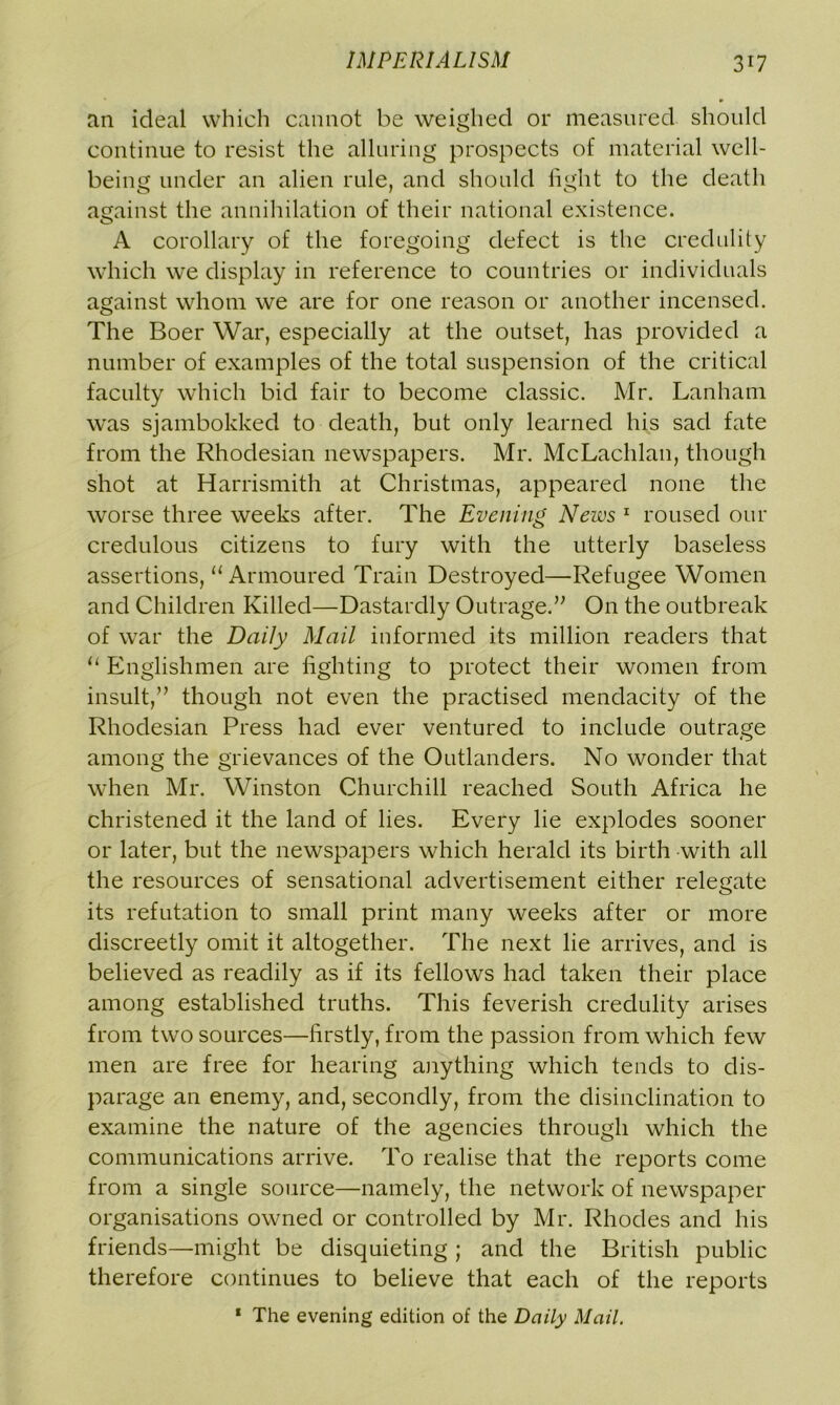 an ideal which cannot be weighed or measured should continue to resist the alluring prospects of material well- being under an alien rule, and should fight to the death against the annihilation of their national existence. A corollary of the foregoing defect is the credulity which we display in reference to countries or individuals against whom we are for one reason or another incensed. The Boer War, especially at the outset, has provided a number of examples of the total suspension of the critical faculty which bid fair to become classic. Mr. Lanham was sjambokked to death, but only learned his sad fate from the Rhodesian newspapers. Mr. McLachlan, though shot at Harrismith at Christmas, appeared none the worse three weeks after. The Evening News 1 roused our credulous citizens to fury with the utterly baseless assertions, “ Armoured Train Destroyed—Refugee Women and Children Killed—Dastardly Outrage.” On the outbreak of war the Daily Mail informed its million readers that “ Englishmen are fighting to protect their women from insult,” though not even the practised mendacity of the Rhodesian Press had ever ventured to include outrage among the grievances of the Outlanders. No wonder that when Mr. Winston Churchill reached South Africa he christened it the land of lies. Every lie explodes sooner or later, but the newspapers which herald its birth with all the resources of sensational advertisement either relegate its refutation to small print many weeks after or more discreetly omit it altogether. The next lie arrives, and is believed as readily as if its fellows had taken their place among established truths. This feverish credulity arises from two sources—firstly, from the passion from which few men are free for hearing anything which tends to dis- parage an enemy, and, secondly, from the disinclination to examine the nature of the agencies through which the communications arrive. To realise that the reports come from a single source—namely, the network of newspaper organisations owned or controlled by Mr. Rhodes and his friends—might be disquieting ; and the British public therefore continues to believe that each of the reports 1 The evening edition of the Daily Mail.