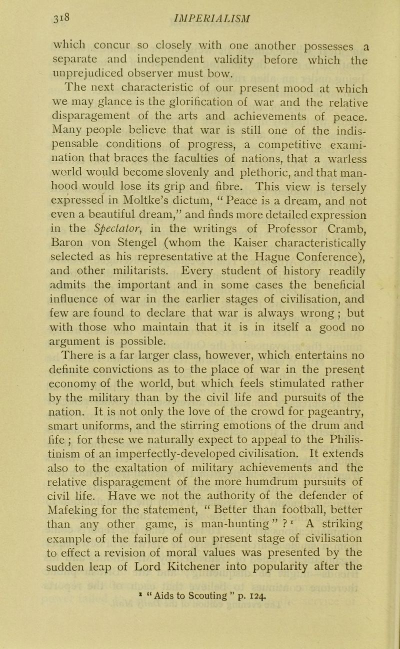 which concur so closely with one another possesses a separate and independent validity before which the unprejudiced observer must bow. The next characteristic of our present mood at which we may glance is the glorification of war and the relative disparagement of the arts and achievements of peace. Many people believe that war is still one of the indis- pensable conditions of progress, a competitive exami- nation that braces the faculties of nations, that a warless world would become slovenly and plethoric, and that man- hood would lose its grip and fibre. This view is tersely expressed in Moltke’s dictum, “ Peace is a dream, and not even a beautiful dream,” and finds more detailed expression in the Spectator, in the writings of Professor Cramb, Baron von Stengel (whom the Kaiser characteristically selected as his representative at the Hague Conference), and other militarists. Every student of history readily admits the important and in some cases the beneficial influence of war in the earlier stages of civilisation, and few are found to declare that war is always wrong ; but with those who maintain that it is in itself a good no argument is possible. There is a far larger class, however, which entertains no definite convictions as to the place of war in the present economy of the world, but which feels stimulated rather by the military than by the civil life and pursuits of the nation. It is not only the love of the crowd for pageantry, smart uniforms, and the stirring emotions of the drum and fife ; for these we naturally expect to appeal to the Philis- tinism of an imperfectly-developed civilisation. It extends also to the exaltation of military achievements and the relative disparagement of the more humdrum pursuits of civil life. Have we not the authority of the defender of Mafeking for the statement, “ Better than football, better than any other game, is man-hunting”?1 A striking example of the failure of our present stage of civilisation to effect a revision of moral values was presented by the sudden leap of Lord Kitchener into popularity after the 1 “Aids to Scouting ” p. 124.